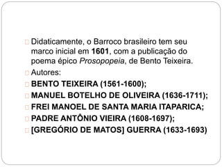 Didaticamente, o Barroco brasileiro tem seu
marco inicial em 1601, com a publicação do
poema épico Prosopopeia, de Bento Teixeira.
Autores:
BENTO TEIXEIRA (1561-1600);
MANUEL BOTELHO DE OLIVEIRA (1636-1711);
FREI MANOEL DE SANTA MARIA ITAPARICA;
PADRE ANTÔNIO VIEIRA (1608-1697);
[GREGÓRIO DE MATOS] GUERRA (1633-1693)
 