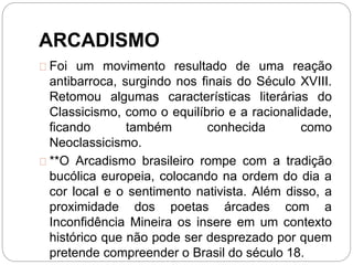 ARCADISMO
Foi um movimento resultado de uma reação
antibarroca, surgindo nos finais do Século XVIII.
Retomou algumas características literárias do
Classicismo, como o equilíbrio e a racionalidade,
ficando também conhecida como
Neoclassicismo.
**O Arcadismo brasileiro rompe com a tradição
bucólica europeia, colocando na ordem do dia a
cor local e o sentimento nativista. Além disso, a
proximidade dos poetas árcades com a
Inconfidência Mineira os insere em um contexto
histórico que não pode ser desprezado por quem
pretende compreender o Brasil do século 18.
 