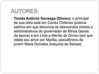 AUTORES:
Tomás Antônio Gonzaga (Dirceu): o principal
de sua obra está em Cartas Chilenas (poema
satírico em que denuncia os desmandos morais e
administrativos do governador de Minas Gerais
da época) e em Liras a Marília de Dirceu (em que
relata seu amor por Marília, pseudônimo da
jovem Maria Dorotéia Joaquina de Seixas).
 
