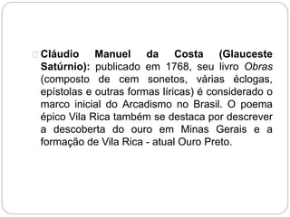Cláudio Manuel da Costa (Glauceste
Satúrnio): publicado em 1768, seu livro Obras
(composto de cem sonetos, várias éclogas,
epístolas e outras formas líricas) é considerado o
marco inicial do Arcadismo no Brasil. O poema
épico Vila Rica também se destaca por descrever
a descoberta do ouro em Minas Gerais e a
formação de Vila Rica - atual Ouro Preto.
 