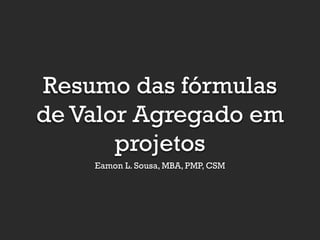 Resumo das fórmulas
de Valor Agregado em
projetos
Eamon L. Sousa, MBA, PMP, CSM

 