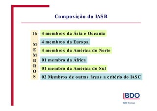Compos ição do IASB 
4 membros da Ás ia e Oc eania 
4 membros da Europa 
4 membros da Amé rica do Norte 
01 membro da África 
01 membro da Amé rica do Sul 
02 Membros de outras áreas a c rité rio do IASC 
16 
M 
E 
M 
B 
R 
O 
S 
 