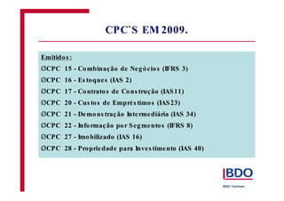 CPC`S EM2009. 
Emitidos : 
Ø 
CPC 15 - Combinação de Negócios (IFRS 3) 
Ø 
CPC 16 - Es toques (IAS 2) 
Ø 
CPC 17 - Contratos de Cons trução (IAS11) 
Ø 
CPC 20 - Cus tos de Emprés timos (IAS23) 
Ø 
CPC 21 - Demons tração Intermediária (IAS 34) 
Ø 
CPC 22 - Informação por Segmentos (IFRS 8) 
Ø 
CPC 27 - Imobilizado (IAS 16) 
Ø 
CPC 28 - Propriedade para Inves timento (IAS 40) 
 