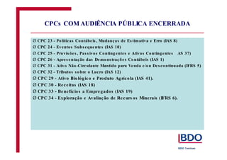 Ø 
Ø 
Ø 
Ø 
Ø 
Ø 
Ø 
Ø 
Ø 
Ø 
CPCs COMAUDIÊNCIA PÚBLICA ENCERRADA 
CPC 23 - Po líticas Contábe is , Mudanças de Es timativa e Erro (IAS 8) 
CPC 24 - Eventos Subs equente s (IAS 10) 
CPC 25 - Provis õe s , Pas s ivos Conting entes e Ativos Conting entes AS 37) 
CPC 26 - Apres entação das Demons traç õe s Contábeis (IAS 1) 
CPC 31 - Ativo Não-Circulante Mantido para Venda e /ou De s continuada (IFRS 5) 
CPC 32 - Tributos s obre o Lucro (IAS 12) 
CPC 29 - Ativo Bio lóg ic o e Produto Ag ríc o la (IAS 41). 
CPC 30 - Re c eitas (IAS 18) 
CPC 33 - Benefíc io s a Empre gados (IAS 19) 
CPC 34 - Exploração e Avaliaç ão de Re curs os Minerais (IFRS 6). 
 