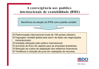 Benefícios da adoção do IFRS como padrão contábil 
Padronização internacional (mais de 100 países utilizam); 
linguagem contábil global para servir de base nas negociações 
transnacionais; 
Imediata utilização pelo público internacional; 
Aumento do fluxo de capitais para as empresas brasileiras; 
Redução de custos de adaptação dos relatórios financeiros. 
Tendência à redução de juros em captações de recursos. 
Ø 
Ø 
Ø 
Ø 
Ø 
Ø 
A convergênc ia aos padrõe s 
internac ionais de contabilidade (IFRS) 
 