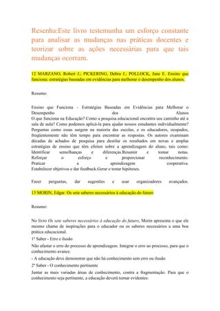 Resenha:Este livro testemunha um esforço constante
para analisar as mudanças nas práticas docentes e
teorizar sobre as ações necessárias para que tais
mudanças ocorram.
12 MARZANO, Robert J.; PICKERING, Debra J.; POLLOCK, Jane E. Ensino que
funciona: estratégias baseadas em evidências para melhorar o desempenho dos alunos.
Resumo:
Ensino que Funciona – Estratégias Baseadas em Evidências para Melhorar o
Desempenho
dos
Alunos
O que funciona na Educação? Como a pesquisa educacional encontra seu caminho até a
sala de aula? Como podemos aplicá-la para ajudar nossos estudantes individualmente?
Perguntas como essas surgem na maioria das escolas, e os educadores, ocupados,
freqüentemente não têm tempo para encontrar as respostas. Os autores examinam
décadas de achados de pesquisa para destilar os resultados em novas e amplas
estratégias de ensino que têm efeitos sobre a aprendizagem do aluno, tais como:
Identificar
semelhanças
e
diferenças.Resumir
e
tomar
notas.
Reforçar
o
esforço
e
proporcionar
reconhecimento.
Praticar
a
aprendizagem
cooperativa.
Estabelecer objetivos e dar feedback.Gerar e testar hipóteses.
Fazer

perguntas,

dar

sugestões

e

usar

organizadores

avançados.

13 MORIN, Edgar. Os sete saberes necessários à educação do futuro
Resumo:
No livro Os sete saberes necessários à educação do futuro, Morin apresenta o que ele
mesmo chama de inspirações para o educador ou os saberes necessários a uma boa
prática educacional.
1º Saber - Erro e ilusão
Não afastar o erro do processo de aprendizagem. Integrar o erro ao processo, para que o
conhecimento avance.
- A educação deve demonstrar que não há conhecimento sem erro ou ilusão
2º Saber - O conhecimento pertinente
Juntar as mais variadas áreas de conhecimento, contra a fragmentação. Para que o
conhecimento seja pertinente, a educação deverá tornar evidentes:

 