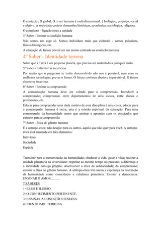 O contexto , O global. O o ser humano é multidimensional: é biológico, psíquico, social
e afetivo. A sociedade contém dimensões históricas, econômica, sociológica, religiosa.
O complexo – ligação entre a unidade
3º Saber - Ensinar a condição humana
Não somos um algo só. Somos indivíduos mais que culturais - somos psíquicos,
físicos,biológicos, etc.
A educação do futuro deverá ser um ensino centrado na condição humana

4º Saber - Identidade terrena
Saber que a Terra é um pequeno planeta, que precisa ser sustentado a qualquer custo.
5º Saber - Enfrentar as incertezas
Por muito que o progresso se tenha desenvolvido não nos é possível, nem com as
melhores tecnologias, prever o futuro. O futuro continua aberto e imprevisível. O futuro
chama-se incerteza.
6º Saber - Ensinar a compreensão
A comunicação humana deve ser voltada para a compreensão. Introduzir a
compreensão; compreensão entre departamentos de uma escola, entre alunos e
professores, etc.
Educar para compreender uma dada matéria de uma disciplina é uma coisa, educar para
a compreensão humana é outra, esta é a missão espiritual da educação: Para uma
compreensão da humanidade temos que ensinar e aprender com os obstáculos que
existem para a compreensão.
7º Saber - Ética do gênero humano
É a antropo-ética: não desejar para os outros, aquilo que não quer para você. A antropoética está ancorada em três elementos:
Indivíduo
Sociedade
Espécie
Trabalhar para a humanização da humanidade; obedecer à vida, guiar a vida; realizar a
unidade planetária na diversidade; respeitar ao mesmo tempo no próximo, a diferença e
a identidade consigo próprio; desenvolver a ética da solidariedade; da compreensão;
ensinar a ética do género humano. A antropo-ética tem assim a esperança na realização
da humanidade como consciência e cidadania planetária. Ensinar a democracia.
ENSINAR O AMOR...........
7 SABERES
1=ERRO E ILUSÃO.
2=O CONHECIMENTO PERTINENTE.
3=ENSINAR A CONDIÇÃO HUMANA.
4=IDENTIDADE TERRENA.

 