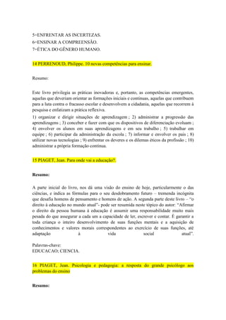 5=ENFRENTAR AS INCERTEZAS.
6=ENSINAR A COMPREENSÃO.
7=ÉTICA DO GÊNERO HUMANO.
14 PERRENOUD, Philippe. 10 novas competências para ensinar.
Resumo:
Este livro privilegia as práticas inovadoras e, portanto, as competências emergentes,
aquelas que deveriam orientar as formações iniciais e continuas, aquelas que contribuem
para a luta contra o fracasso escolar e desenvolvem a cidadania, aquelas que recorrem à
pesquisa e enfatizam a prática reflexiva.
1) organizar e dirigir situações de aprendizagem ; 2) administrar a progressão das
aprendizagens ; 3) conceber e fazer com que os dispositivos de diferenciação evoluam ;
4) envolver os alunos em suas aprendizagens e em seu trabalho ; 5) trabalhar em
equipe ; 6) participar da administração da escola ; 7) informar e envolver os pais ; 8)
utilizar novas tecnologias ; 9) enfrentar os deveres e os dilemas éticos da profissão ; 10)
administrar a própria formação continua.
15 PIAGET, Jean. Para onde vai a educação?.
Resumo:
A parte inicial do livro, nos dá uma visão do ensino de hoje, particularmente o das
ciências, e indica as fórmulas para o seu desdobramento futuro – tremenda incógnita
que desafia homens de pensamento e homens de ação. A segunda parte deste livro – “o
direito à educação no mundo atual”- pode ser resumida neste tópico do autor: “Afirmar
o direito da pessoa humana à educação é assumir uma responsabilidade muito mais
pesada do que assegurar a cada um a capacidade de ler, escrever e contar. È garantir a
toda criança o inteiro desenvolvimento de suas funções mentais e a aquisição de
conhecimentos e valores morais correspondentes ao exercício de suas funções, até
adaptação
à
vida
social
atual”.
Palavras-chave:
EDUCACAO; CIENCIA.
16 PIAGET, Jean. Psicologia e pedagogia: a resposta do grande psicólogo aos
problemas do ensino
Resumo:

 