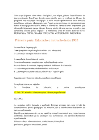Tudo o que julgamos saber sobre a inteligência, sua origem, gênese, fases diferentes do
desenvolvimento, Jean Piaget focaliza num trabalho que é o resultado de 40 anos de
pesquisas. Em 'Psicologia e Pedagogia', o Autor estuda o problema dos novos métodos
psicológicos aplicados à Pedagogia. Jean Piaget, ao mesmo tempo em que demonstra as
falhas da Pedagogia tradicional, retraça a história das tentativas mais importantes que
vêm sendo feitas neste campo há mais de meio século, dá uma resposta pessoal - e que
certamente causará grande impacto - à permanente crise do ensino. Palavras-chave:
PEDAGOGIA; PSICOLOGIA DA EDUCACAO; METODOLOGIA DO ENSINO.

Primeira parte: Educação e instrução desde 1935
1- A evolução da pedagogia
2- Os progressos da psicologia da criança e do adolescente
3- A evolução de alguns ramos do ensino
4- A evolução dos métodos de ensino
5- As transformações quantitativas e a planificação do ensino
6- As reformas de estrutura, os programas e os problemas de orientação
7- A colaboração internacional em matéria de educação
8- A formação dos professores do primeiro e do segundo grau
Segunda parte: Os novos métodos, suas bases psicológicas
1- A gênese dos novos métodos
2-

Princípios

de

educação

e

dados

psicológicos

17 TARDIF, Maurice. Saberes docentes e formação profissional
RESUMO:
As pesquisas sobre formação e profissão docentes apontam para uma revisão da
compreensão da prática pedagógica do professor, que é tomado como mobilizador de
saberes profissionais.
Considera-se assim que este, em sua trajetória, constrói e reconstrói seus conhecimentos
conforme a necessidade de sua utilização, suas experiências, seus percursos formativos
e profissionais
Palavras-chave: saberes docentes, conhecimento, formação de
professores, pesquisa educacional, ensino

 