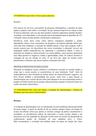 18 TEDESCO, Juan Carlos. O novo pacto educativo.
Resumo:
Este trata-se de um livro, proveniente de pesquisas bibliográficas e opiniões do autor
quanto a própria visão sobre a "revolução" de que sofremos hoje.O livro retrata os dias
de hoje na educação, uma vez que após grandes evoluções adquirimos grandes desafios,
revelando, com intensidade, a crise gerada através da popularização de aparelhos de TV,
e frisando valores do tipo família, socialização e democracia.
Percebe-se, neste meio, como certos tópicos conseguem atrapalhar e ajudar,
dependendo, muitas vezes, unicamente, da dosagem e da maneira aplicada. Indica que,
com toda estas mudanças, o mercado de trabalho passou a ficar mais exigente, onde o
mesmo associa que, em decorrência das novas tecnologias à educação, ter-se-á um
empregado melhor preparado.Em um importante e considerável debate, o autor se
posiciona em relação ao ensino privado e ao ensino público, cujos mesmos apresentam
seus lados positivos e negativos, dando a oportunidade, então, de Tedesco mostrar as
vantagens de um em relação ao outro. É um livro que capaz de orientar certos
pensamentos e reflexões, que dizem respeito a educação num todo.
SÍNTESE O NOVO PACTO EDUCATIVO
Descrição as mudanças sociais, políticas e econômicas ocorridas no mundo tendem a
exigir que a escola assuma as características de uma instituição “total”: além de
responsabilizar-se pela formação do núcleo básico de desenvolvimento cognitivo, ela
deve formar também a personalidade dos jovens. neste livro o autor discute as
transformações que o ensino deverá sofrer para adequar-se às novas demandas sociais e
propões as linhas mestras de um projeto educacional que assegure à escola do futuro um
caráter universal e democrático.
19 VASCONCELLOS, Celso dos Santos. Avaliação da Aprendizagem - Práticas de
Mudança: por uma praxis transformadora

Resumo:
A avaliação da aprendizagem vem se constituindo um sério problema educacional desde
há muito tempo. A partir de década de 60, no entanto, ganhou ênfase em função do
avanço da reflexão crítica que aponta os enormes estragos da prática classificatória e
excludente: os elevadíssimos índices de reprovação e evasão escolar, aliados a um
baixíssimo nível de qualidade da educação escolar tanto em termos de apropriação do
conhecimento quanto de formação de uma cidadania ativa e crítica.
Mais recentemente, a avaliação está também muito em pauta em função das várias

 