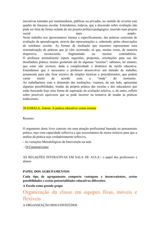 iniciativas tomadas por mantenedoras, públicas ou privadas, no sentido de reverter este
quadro de fracasso escolar. Entendemos, todavia, que a discussão sobre avaliação não
pode ser feita de forma isolada de um projeto político-pedagógico, inserido num projeto
social
mais
amplo.
Neste trabalho nos aproximamos intensa e especificamente, das práticas concretas de
avaliação da aprendizagem, através das representações e, sobretudo, pelas observações
do cotidiano escolar. As formas de mediação que trazemos representam uma
sistematização de práticas que já vêm ocorrendo, só que, muitas vezes, de maneira
dispersiva,
inconsciente,
fragmentada
ou
mesmo
contraditória.
O professor normalmente espera sugestões, propostas, orientações para sua tão
desafiadora prática; muitos gostariam até de algumas “receitas”; sabemos, no entanto,
que estas não existem, dada a complexidade e dinâmica da tarefa educativa.
Entendemos que é necessário o professor desenvolver um método de trabalho,
justamente para não ficar escravo de simples técnicas e procedimentos, que podem
variar
muito
de
acordo
com
a
“onda”
do
momento.
Ao trabalharmos com a dimensão das mediações, visamos, de um lado, apresentar
algumas possibilidades, tiradas da própria prática das escolas e dos educadores que
estão buscando hoje uma forma de superação da avaliação seletiva, e, de outro, refletir
sobre possíveis equívocos que se pode incorrer na tentativa de mudar as práticas
tradicionais.
20 ZABALA, Antoni. A prática educativa: como ensinar
Resumo:
O argumento deste livro consiste em uma atuação profissional baseada no pensamento
prático, mas com capacidade reflexiva e que necessitamos de meios teóricos para que a
análise da prática seja verdadeiramente reflexiva.
- As variações Metodológicas da Intervenção na aula
- O Construtivismo
AS RELAÇÕES INTERATIVAS EM SALA DE AULA:- o papel dos professores e
alunos
PAPEL DOS AGRUPAMENTOS
Cada tipo de agrupamento comporta vantagens e inconvenientes, certas
possibilidades e certas potencialidades educativas diferentes.
A Escola como grande grupo

Organização da classe em equipes fixas, móveis e
flexíveis .
A ORGANIZAÇÃO DOS CONTEÚDOS

 