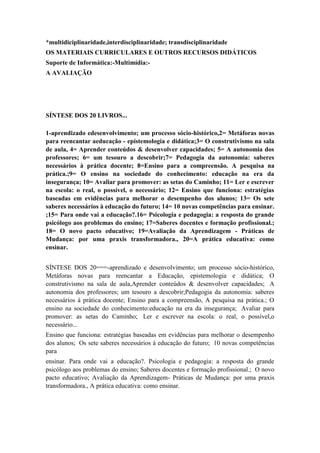 *multidiciplinaridade,interdisciplinaridade; transdisciplinaridade
OS MATERIAIS CURRICULARES E OUTROS RECURSOS DIDÁTICOS
Suporte de Informática:-Multimídia:A AVALIAÇÃO

SÍNTESE DOS 20 LIVROS...
1-aprendizado edesenvolvimento; um processo sócio-histórico,2= Metáforas novas
para reencantar aeducação - epistemologia e didática;3= O construtivismo na sala
de aula, 4= Aprender conteúdos & desenvolver capacidades; 5= A autonomia dos
professores; 6= um tesouro a descobrir;7= Pedagogia da autonomia: saberes
necessários à prática docente; 8=Ensino para a compreensão. A pesquisa na
prática.;9= O ensino na sociedade do conhecimento: educação na era da
insegurança; 10= Avaliar para promover: as setas do Caminho; 11= Ler e escrever
na escola: o real, o possível, o necessário; 12= Ensino que funciona: estratégias
baseadas em evidências para melhorar o desempenho dos alunos; 13= Os sete
saberes necessários à educação do futuro; 14= 10 novas competências para ensinar.
;15= Para onde vai a educação?.16= Psicologia e pedagogia: a resposta do grande
psicólogo aos problemas do ensino; 17=Saberes docentes e formação profissional.;
18= O novo pacto educativo; 19=Avaliação da Aprendizagem - Práticas de
Mudança: por uma praxis transformadora., 20=A prática educativa: como
ensinar.
SÍNTESE DOS 20===-aprendizado e desenvolvimento; um processo sócio-histórico,
Metáforas novas para reencantar a Educação, epistemologia e didática; O
construtivismo na sala de aula,Aprender conteúdos & desenvolver capacidades; A
autonomia dos professores; um tesouro a descobrir;Pedagogia da autonomia: saberes
necessários à prática docente; Ensino para a compreensão, A pesquisa na prática.; O
ensino na sociedade do conhecimento:educação na era da insegurança; Avaliar para
promover: as setas do Caminho; Ler e escrever na escola: o real, o possível,o
necessário...
Ensino que funciona: estratégias baseadas em evidências para melhorar o desempenho
dos alunos; Os sete saberes necessários à educação do futuro; 10 novas competências
para
ensinar. Para onde vai a educação?. Psicologia e pedagogia: a resposta do grande
psicólogo aos problemas do ensino; Saberes docentes e formação profissional.; O novo
pacto educativo; Avaliação da Aprendizagem- Práticas de Mudança: por uma praxis
transformadora., A prática educativa: como ensinar.

 