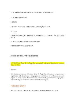 1= DCN ENSINO FUNDAMENTAL= VIMOS NA PRIMEIRA AULA
2= DCN ENSINO MÉDIO
3=ENEM
4=INDICE DESENVOLVIMENTO DA EDUCAÇÃO BÁSICA
5= SAEB
6=PCN=INTRODUÇÃO ENSINO FUNDAMENTAL= VIMOS NA SEGUNDA
AULA
7= PCN= ENSINO MÉDIO= VEREMOS HOJE
8=PROPOSTA CURRICULAR S.P.

Resenha dos 20 Pensadores:
1. OLIVEIRA, Marta K. de. Vygotsky: aprendizado e desenvolvimento; um processo
sócio- histórico.
Resumo:
Este livro apresenta uma síntese das idéias de Vygotsky, enfatizando especialmente a
importância dada à cultura e a Linguagem na constituição do ser humano, a autora
explora as relações entre desenvolvimento e aprendizado, pensamento e linguagem e
aspectos biológicos e culturais do funcionamento psicológico.

Palavras-chave:
PSICOLOGIA DA EDUCACAO; PERSONALIDADES; APRENDIZAGEM.

 