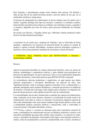 Para Vygotsky, a aprendizagem sempre inclui relações entre pessoas. Ele defende a
idéia de que não há um desenvolvimento pronto e previsto dentro de nós que vai se
atualizando conforme o tempo passa.
O processo de apropriação do conhecimento se dá nas relações reais do sujeito com o
mundo. Vygotsky distingue dois tipos de conceitos: o primeiro é o cotidiano e prático,
desenvolvidos nas práticas das crianças no cotidiano, nas interações sociais; o segundo é
o cientifico, adquiridos por meio de ensino, pelos processos deliberados de instrução
escolar.
De acordo com Oliveira, “Vygotsky afirma que =diferentes culturas produzem modos
diversos de funcionamento psicológico.

é necessário ter em mente que, a proposta de Vigotsky é que se intervenha de forma
decidida e significativa nos processos de desenvolvimento da criança no sentido de
ajudá-la a superar eventuais dificuldades, recuperar possíveis defasagens cognitivas e
auxiliá-la a ativar áreas potenciais imediatas de crescimento e desenvolvimento.
2 ASSMANN, Hugo. Metáforas novas para REENCANTAR a educação epistemologia e didática.
Resumo:
Apesar do panorama desolador no sistema educacional brasileiro, tanto em termos de
técnicas, metodologias e experiências criativas, o autor defende uma persistência dos
processos de aprendizagem, em que os processos vitais e os de conhecimento despertem
novidades fascinantes e motivações positivas para REENCANTAR a educação
As circunstâncias adversas produziram o negativismo, no qual aqueles que dantes
pareciam progressistas e inovadores desembocam, nas palavras do autor, num
?apartheid neuronal?, onde as ecologias cognitivas inexistem. Com o conhecimento e o
aprender interagindo como assuntos obrigatórios, o mercado que promove as tendências
de inclusão e exclusão deve dar lugar a uma relação onde os homens e as máquinas são
parte do mesmo processo, todos agindo em prol da vida, do conhecimento
E a insensibilidade, devem abrir caminho para a explosão dos espaços de conhecimento,
onde a educação sai do mero discurso e promove a revitalização do tecido social e do
conhecimento, com todos os valores a si inerentes. Os processos cognitivos carecem de
uma visão antropológica séria, que mesmo complexa traga lucidez política e ética, onde
a solidariedade produza consensos políticos e educacionais, onde a criatividade se
revista de ternura e felicidade individual e coletiva.
******Como o prazer e a ternura na educação passa pela experiência sensorial do
corpo, a morfogênese do conhecimento tem que ser dinâmica, prazerosa e curativa, com
uma pluri-sensualidade que passe pelo cérebro, pelas emoções, e se expresse no corpo.
Assim, o monopólio da educação visual-auditiva dará lugar a uma educação instrutiva e
criativa, cheia de encantamentos e acessível, comprometida com o social e centrada no

 