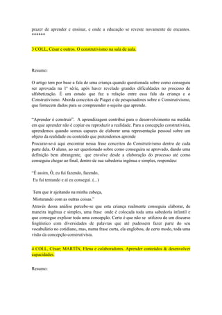 prazer de aprender e ensinar, e onde a educação se reveste novamente de encantos.
******
3 COLL, César e outros. O construtivismo na sala de aula.

Resumo:
O artigo tem por base a fala de uma criança quando questionada sobre como conseguiu
ser aprovada na 1ª série, após haver revelado grandes dificuldades no processo de
alfabetização. É um estudo que faz a relação entre essa fala da criança e o
Construtivismo. Aborda conceitos de Piaget e de pesquisadores sobre o Construtivismo,
que fornecem dados para se compreender o sujeito que aprende.
“Aprender é construir”. A aprendizagem contribui para o desenvolvimento na medida
em que aprender não é copiar ou reproduzir a realidade. Para a concepção construtivista,
aprendemos quando somos capazes de elaborar uma representação pessoal sobre um
objeto da realidade ou conteúdo que pretendemos aprende
Procurar-se-á aqui encontrar nessa frase conceitos do Construtivismo dentro de cada
parte dela. O aluno, ao ser questionado sobre como conseguira se aprovado, dando uma
definição bem abrangente, que envolve desde a elaboração do processo até como
conseguiu chegar ao final, dentro de sua sabedoria ingênua e simples, respondeu:
“É assim, Ó, eu fui fazendo, fazendo,
Eu fui tentando e aí eu consegui. (...)
Tem que ir ajeitando na minha cabeça,
Misturando com as outras coisas.”
Através dessa análise percebe-se que esta criança realmente conseguiu elaborar, de
maneira ingênua e simples, uma frase onde é colocada toda uma sabedoria infantil e
que consegue explicar toda uma concepção. Certo é que não se utilizou de um discurso
lingüístico com diversidades de palavras que até pudessem fazer parte do seu
vocabulário no cotidiano, mas, numa frase curta, ela englobou, de certo modo, toda uma
visão da concepção construtivista.
4 COLL, César; MARTÍN, Elena e colaboradores. Aprender conteúdos & desenvolver
capacidades.
Resumo:

 