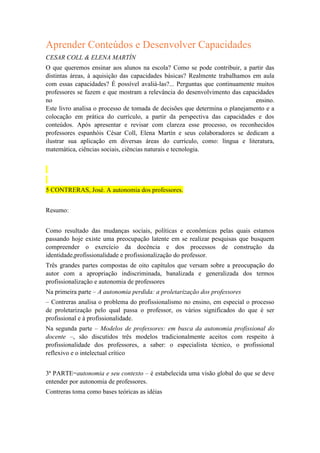 Aprender Conteúdos e Desenvolver Capacidades
CESAR COLL & ELENA MARTÍN
O que queremos ensinar aos alunos na escola? Como se pode contribuir, a partir das
distintas áreas, à aquisição das capacidades básicas? Realmente trabalhamos em aula
com essas capacidades? É possível avaliá-las?... Perguntas que continuamente muitos
professores se fazem e que mostram a relevância do desenvolvimento das capacidades
no
ensino.
Este livro analisa o processo de tomada de decisões que determina o planejamento e a
colocação em prática do currículo, a partir da perspectiva das capacidades e dos
conteúdos. Após apresentar e revisar com clareza esse processo, os reconhecidos
professores espanhóis César Coll, Elena Martín e seus colaboradores se dedicam a
ilustrar sua aplicação em diversas áreas do currículo, como: língua e literatura,
matemática, ciências sociais, ciências naturais e tecnologia.

5 CONTRERAS, José. A autonomia dos professores.
Resumo:
Como resultado das mudanças sociais, políticas e econômicas pelas quais estamos
passando hoje existe uma preocupação latente em se realizar pesquisas que busquem
compreender o exercício da docência e dos processos de construção da
identidade,profissionalidade e profissionalização do professor.
Três grandes partes compostas de oito capítulos que versam sobre a preocupação do
autor com a apropriação indiscriminada, banalizada e generalizada dos termos
profissionalização e autonomia de professores
Na primeira parte – A autonomia perdida: a proletarização dos professores
– Contreras analisa o problema do profissionalismo no ensino, em especial o processo
de proletarização pelo qual passa o professor, os vários significados do que é ser
profissional e à profissionalidade.
Na segunda parte – Modelos de professores: em busca da autonomia profissional do
docente –, são discutidos três modelos tradicionalmente aceitos com respeito à
profissionalidade dos professores, a saber: o especialista técnico, o profissional
reflexivo e o intelectual crítico
3ª PARTE=autonomia e seu contexto – é estabelecida uma visão global do que se deve
entender por autonomia de professores.
Contreras toma como bases teóricas as idéias

 