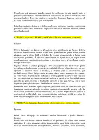 O professor será autônomo quando a escola for autônoma, ou seja, quando tanto o
professor quanto a escola forem realmente os idealizadores das práticas educativas e não
apenas aplicadores de receitas mágicas prescritas fora dos muros da escola e sem o aval
e a reflexão da comunidade na qual está inserida.
Esta obra, portanto, destina-se à todos aqueles que procuram entender a autonomia
professoral como forma de melhoria do processo educativo, no qual o professor tem um
papel fundamental.
6 DELORS, Jacques e EUFRAZIO, José Carlos. Educação: um tesouro a descobrir.
Resumo:
O livro Educação: um Tesouro a Descobrir, sob a coordenação de Jacques Delors,
aborda de forma bastante didática e com muita propriedade os quatro pilares de uma
educação para o século XXI, o trabalho de pessoas comprometidas a buscar uma
educação de qualidade. “À educação cabe fornecer, de algum modo, os mapas de um
mundo complexo e constantemente agitado e, ao mesmo tempo, a bússola que permite
navegar através dele”.
Segundo Delors, a prática pedagógica deve preocupar-se em desenvolver quatro
aprendizagens fundamentais, que serão para cada indivíduo os pilares do conhecimento:
aprender a conhecer indica o interesse, a abertura para o conhecimento, que
verdadeiramente liberta da ignorância; aprender a fazer mostra a coragem de executar,
de correr riscos, de errar mesmo na busca de acertar; aprender a conviver traz o desafio
da convivência que apresenta o respeito a todos e o exercício de fraternidade como
caminho do entendimento; e, finalmente, aprender a ser, que, talvez, seja o mais
importante por explicitar o papel do cidadão e o objetivo de viver.
Para mudar nossa história e lograr conquistas, precisamos ousar em cortar as cordas que
impedem o próprio crescimento, exercitar a cidadania plena, aprender a usar o poder da
visão crítica, entender o contexto desse mundo, ser o ator da própria história, cultivar o
sentimento de solidariedade, lutar por uma sociedade mais justa e solidária e, acima de
tudo, acreditar sempre no poder transformador da educação.
7 FREIRE, Paulo. Pedagogia da autonomia: saberes necessários à prática docente.
Resumo:
Freire, Paulo. Pedagogia da autonomia: saberes necessários à prática educativa.
Resumo:
Paulo Freire nos ensina a ensinar partindo do ser professor, ele reflete sobre saberes
necessários à prática educativo-crítica fundamentados numa ética pedagógica e uma
visão de mundo alicerçadas em rigorosidade, pesquisa, criticidade, risco, humildade,

 