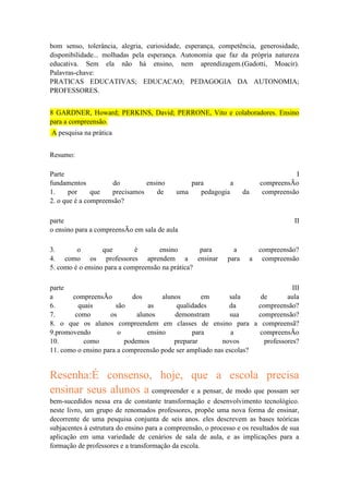 bom senso, tolerância, alegria, curiosidade, esperança, competência, generosidade,
disponibilidade... molhadas pela esperança. Autonomia que faz da própria natureza
educativa. Sem ela não há ensino, nem aprendizagem.(Gadotti, Moacir).
Palavras-chave:
PRATICAS EDUCATIVAS; EDUCACAO; PEDAGOGIA DA AUTONOMIA;
PROFESSORES.
8 GARDNER, Howard; PERKINS, David; PERRONE, Vito e colaboradores. Ensino
para a compreensão.
A pesquisa na prática
Resumo:
Parte
fundamentos
do
ensino
1.
por
que
precisamos
de
2. o que é a compreensão?

para
a
uma
pedagogia

parte
o ensino para a compreensÃo em sala de aula
3.
o
que
é
ensino
para
4. como os professores aprendem a ensinar
5. como é o ensino para a compreensão na prática?

da

I
compreensÃo
compreensão

II

a
para

compreensão?
a compreensão

parte
III
a
compreensÃo
dos
alunos
em
sala
de
aula
6.
quais
são
as
qualidades
da
compreensão?
7.
como
os
alunos
demonstram
sua
compreensão?
8. o que os alunos compreendem em classes de ensino para a compreensã?
9.promovendo
o
ensino
para
a
compreensÃo
10.
como
podemos
preparar
novos
professores?
11. como o ensino para a compreensão pode ser ampliado nas escolas?

Resenha:É consenso, hoje, que a escola precisa
ensinar seus alunos a compreender e a pensar, de modo que possam ser
bem-sucedidos nessa era de constante transformação e desenvolvimento tecnológico.
neste livro, um grupo de renomados professores, propõe uma nova forma de ensinar,
decorrente de uma pesquisa conjunta de seis anos. eles descrevem as bases teóricas
subjacentes à estrutura do ensino para a compreensão, o processo e os resultados de sua
aplicação em uma variedade de cenários de sala de aula, e as implicações para a
formação de professores e a transformação da escola.

 