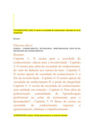 9 HARGREAVES, Andy. O ensino na sociedade do conhecimento: educação na era da
insegurança
Resumo:

Palavras-chave:
ENSINO ; CONHECIMENTO; TECNOLOGIA; APRENDIZAGEM; EDUCACAO;
SOCIEDADE DO CONHECIMENTO .

Resumo:
Capítulo 1:. O ensino para a sociedade do
conhecimento: educar para a inventividade - Capítulo
2: O ensino para além da sociedade do conhecimento:
do valor do dinheiro aos valores do bem - Capítulo 3:
O ensino apesar da sociedade do conhecimento I: o
fim da inventividade - Capítulo 4: O ensino apesar da
sociedade do conhecimento II: a perda da integridade
Capítulo 5: A escola da sociedade do conhecimento:
uma entidade em extinção - Capítulo 6: Para além da
padronização: comunidades de Aprendizagem
profissional ou seitas de treinamento para o
desempenho? - Capítulo 7: O futuro do ensino na
sociedade
do
conhecimento:
repensar
o
aprimoramento, eliminar o empobrecimento.
10 HOFFMANN, Jussara. Avaliar para promover: as setas do caminho.

 