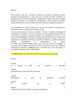 Resumo:
Estão reunidos, nesta obra, princípios essenciais da avaliação, no sentido da efetiva
promoção da aprendizagem, de uma ação que se projeta no futuro, embasada em
princípios éticos de respeito às diferenças. Estabelecendo relações entre uma concepção
dialética de avaliação e os caminhos de aprendizagem, a autora desenvolve questões
sempre polêmicas nas escolas: a análise de tarefas avaliativas, o papel dos professores
como mediadores em vários momentos de sala de aula, estudos de recuperação, a
elaboração de testes, os registros de avaliação e outras.
“Avaliar para promover: as setas do caminho”, Ao fazer o Caminho de Santiago de
Compostella, na Espanha, “as setas do caminho” foi uma metáfora utilizada sobre as
setas amarelas que guiam os peregrinos durante a sua caminhada, uma vez que o livro
aborda com profundidade os princípios fundamentais que devem nortear os rumos dos
educadores que pretendem desenvolver sua prática avaliativa no sentido de promover
melhores
oportunidades
de
aprendizagem
aos
alunos.
O LIVRO segue também algumas dessas setas. Tem seus pontos de ancoragem na
convicção de que os pilares essenciais para uma boa educação, ensinar e de aprender, a
construção de alternativas pedagógicas para se alcançar uma escola para todos e a
valorização de princípios éticos e de cidadania.
11 LERNER, Délia. Ler e escrever na escola: o real, o possível, o necessário
Resumo:
Capítulo
ler e escrever

na

escola:

o

real,

o

possível

e

capítulo
para transformar o ensino da leitura e da escrita
capítulo
apontamentos
capítulo
É

a

possível

partir

da

o

1
necessário
2

perspectiva

ler

capítulo
o papel do conhecimento didático na formação do professor

na

3
curricular
4
escola?
5

 