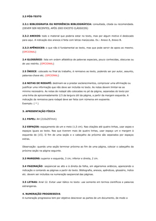 2.3 PÓS-TEXTO
2.3.1 BIBLIOGRAFIA OU REFERÊNCIA BIBLIOGRÁFICA: consultada, citada ou recomendada.
(DEVEM SER RECENTES, APÓS 2003 EXCETO CLÁSSICOS)
2.3.2 ANEXOS: todo o material que poderia estar no texto, mas por algum motivo é deslocado
para aqui. A indicação dos anexos é feita com letras maiúsculas. Ex.: Anexo A, Anexo B.
2.3.3 APÊNDICES: o que não é fundamental ao texto, mas que pode servir de apoio ao mesmo.
(OPCIONAL)
2.4 GLOSSÁRIO: lista em ordem alfabética de palavras especiais, pouco conhecidas, obscuras ou
de uso restrito. (OPCIONAL)
2.5 ÍNDICE: colocado no final do trabalho, é remissivo ao texto, podendo ser por autor, assunto,
palavras-chave etc. (OPCIONAL)
2.6 NOTAS DE RODAPÉ: destinam-se a prestar esclarecimentos, comprovar uma afirmação ou
justificar uma informação que não deve ser incluída no texto. As notas devem limitar-se ao
mínimo necessário. As notas de rodapé são colocadas no pé da página, separadas do texto por
uma linha de aproximadamente 1/3 da largura útil da página, a partir da margem esquerda. A
indicação da remissiva para rodapé deve ser feita com números em expoente.
Exemplo: ( ² )
3. APRESENTAÇÃO FÍSICA
3.1 PAPEL: A4 (210x297mm)
3.2 ESPAÇOS: espaçamento de um e meio (1,5 cm). Nas citações até quatro linhas, usar aspas e
espaços iguais ao texto. Nas que tiverem mais de quatro linhas, usar espaço um e margem à
esquerda de (15). O fim de uma seção e o cabeçalho da próxima são separados por espaços
extras.
Observação: quando uma seção terminar próxima ao fim de uma página, colocar o cabeçalho da
próxima seção na página seguinte.
3.3 MARGENS: superior e esquerda, 3 cm; inferior e direita, 2 cm.
3.4 PAGINAÇÃO: seqüencial ao alto e à direita da folha, em algarismos arábicos, aparecendo a
indicação e contando as páginas a partir do texto. Bibliografia, anexos, apêndices, glossário, índice
etc. devem ser incluídos na numeração seqüencial das páginas.
3.5 LETRAS: Arial 12. Evitar usar itálico no texto: use somente em termos científicos e palavras
estrangeiras.
4. NUMERAÇÃO PROGRESSIVA
A numeração progressiva tem por objetivo descrever as partes de um documento, de modo a
 