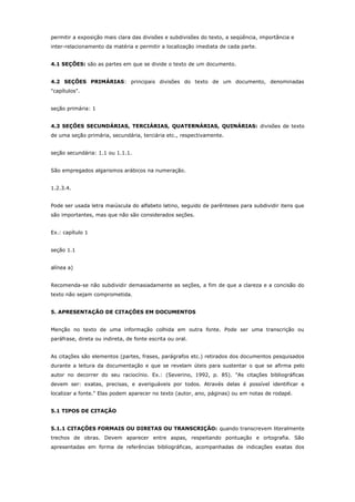 permitir a exposição mais clara das divisões e subdivisões do texto, a seqüência, importância e
inter-relacionamento da matéria e permitir a localização imediata de cada parte.
4.1 SEÇÕES: são as partes em que se divide o texto de um documento.
4.2 SEÇÕES PRIMÁRIAS: principais divisões do texto de um documento, denominadas
"capítulos".
seção primária: 1
4.3 SEÇÕES SECUNDÁRIAS, TERCIÁRIAS, QUATERNÁRIAS, QUINÁRIAS: divisões de texto
de uma seção primária, secundária, terciária etc., respectivamente.
seção secundária: 1.1 ou 1.1.1.
São empregados algarismos arábicos na numeração.
1.2.3.4.
Pode ser usada letra maiúscula do alfabeto latino, seguido de parênteses para subdividir itens que
são importantes, mas que não são considerados seções.
Ex.: capítulo 1
seção 1.1
alínea a)
Recomenda-se não subdividir demasiadamente as seções, a fim de que a clareza e a concisão do
texto não sejam comprometida.
5. APRESENTAÇÃO DE CITAÇÕES EM DOCUMENTOS
Menção no texto de uma informação colhida em outra fonte. Pode ser uma transcrição ou
paráfrase, direta ou indireta, de fonte escrita ou oral.
As citações são elementos (partes, frases, parágrafos etc.) retirados dos documentos pesquisados
durante a leitura da documentação e que se revelam úteis para sustentar o que se afirma pelo
autor no decorrer do seu raciocínio. Ex.: (Severino, 1992, p. 85). "As citações bibliográficas
devem ser: exatas, precisas, e averiguáveis por todos. Através delas é possível identificar e
localizar a fonte." Elas podem aparecer no texto (autor, ano, páginas) ou em notas de rodapé.
5.1 TIPOS DE CITAÇÃO
5.1.1 CITAÇÕES FORMAIS OU DIRETAS OU TRANSCRIÇÃO: quando transcrevem literalmente
trechos de obras. Devem aparecer entre aspas, respeitando pontuação e ortografia. São
apresentadas em forma de referências bibliográficas, acompanhadas de indicações exatas dos
 