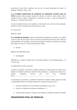 documentos de onde foram recolhidas, uma vez que "a virtude fundamental do citador é a
fidelidade" (Salvador, 1978, p. 206)
5.1.2 CITAÇÕES CONCEPTUAIS OU INDIRETAS OU PARÁFRASE; CITAÇÃO LIVRE DO
TEXTO: quando sínteses pessoais reproduzem fielmente as idéias de outros autores. Não é
necessário indicar a página, simplesmente o sobrenome do autor e a data de publicação do
trabalho. Ex.: conforme Fontes (1987).
Em caso de citação de dois ou mais trabalhos do mesmo autor com o mesmo ano de publicação,
diferenciar cada um utilizando letras minúsculas junto a data.
Ex.: Souza, 1978
000Souza, 1978a
5.1.3 CITAÇÃO DE CITAÇÃO: quando for absolutamente indispensável a menção a um trabalho
ao qual o autor não teve acesso, mas do qual tomou conhecimento apenas por estar citado em
outra publicação. Para simplificar a forma de apresentação é necessário o emprego da expressão
latina "Apud" no texto. Ex.: Silva (1978) Apud Souza (1985).
• No texto:
BRADLEY Apud ARMITAGE (1991)
• Na bibliografia:
ARMITAGE, W. J. Supply of corneab issue in the United Kingdon Br. Journal Ophitalmology, v. 74,
p. 650-3, 1991.
As citações devem se ater ao essencial:
a) Elipse ou supressões: é permitida a omissão de palavras na citação quando seu sentido não é
alterado. Tal omissão é indicada por reticências entre parênteses (...). Quando são omitidos um ou
diversos parágrafos, deve-se usar uma linha pontilhada.
Assim:...........................................................................................................
b) Interpolação ou comentários: a exatidão é fundamental na citação. Portanto, qualquer correção
ou observação feita deve ser indicada corretamente. Corrige-se da seguinte forma:
• inserindo a expressão "sic" entre colchetes ou parênteses: (sic), [ sic] ;
• inserindo a correção entre colchetes ou parênteses: [...]
• inserindo frases indicando a correção, entre colchetes ou parênteses. Quando for utilizada
ORGANIZAÇÃO FINAL DO TRABALHO
 