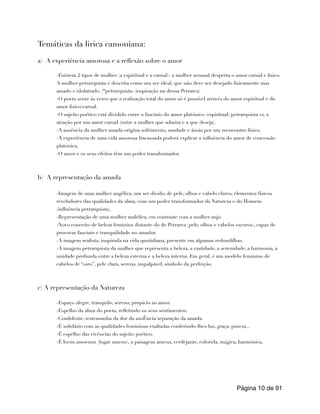 Temáticas da lirica camoniana:
a) A experiência amorosa e a reflexão sobre o amor
-Existem 2 tipos de mulher (a espiritual e a carnal)- a mulher sensual desperta o amor carnal e fisico.
A mulher petrarquista é descrita como um ser ideal, que não deve ser desejado fisicamente mas
amado e idolatrado. (*petrarquista- inspiração na deusa Petrarca)
-O poeta sente às vezes que a realização total do amor só é possível através do amor espiritual e do
amor fisico/carnal.
-O sujeito poético está dividido entre o fascínio do amor platónico (espiritual)/petrarquista vs. a
atração por um amor carnal (entre a mulher que admira e a que deseja).
-A ausência da mulher amada origina sofrimento, saudade e ânsia por um reencontro físico.
-A experiência de uma vida amorosa fracassada poderá explicar a influência do amor de concessão
platónica.
-O amor e os seus efeitos têm um poder transformador.
b) A representação da amada
-Imagem de uma mulher angélica, um ser divido, de pele, olhos e cabelo claros, elementos físicos
reveladores das qualidades da alma, com um poder transformador da Natureza e do Homem
(influência petrarquista).
-Representação de uma mulher maléfica, em contraste com a mulher anjo.
-Novo conceito de beleza feminina distante do de Petrarca (pele, olhos e cabelos escuros), capaz de
provocar fascínio e tranquilidade no amador.
-A imagem realista, inspirada na vida quotidiana, presente em algumas redondilhas.
-A imagem petrarquista da mulher que representa a beleza, a castidade, a serenidade, a harmonia, a
unidade profunda entre a beleza externa e a beleza interna. Em geral, é um modelo feminino de
cabelos de “oiro”, pele clara, serena, impalpável, símbolo da perfeição.
c) A representação da Natureza
-Espaço alegre, tranquilo, sereno, propicio ao amor.
-Espelho da alma do poeta, refletindo os seus sentimentos.
-Confidente, testemunha da dor da ausÊncia/separação da amada.
-É solidário com as qualidades femininas exaltadas conferindo-lhes luz, graça, pureza...
-É espelho das vivências do sujeito poético.
-É locus amoenus (lugar ameno), a paisagem amena, verdejante, colorida, mágica, harmónica.
Página de
10 91
 