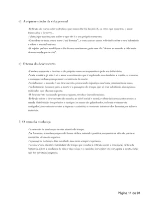 d) A representação da vida pessoal
-Reflexão do poeta sobre o destino (que nunca lhe foi favorável), os erros que cometeu, o amor
fracassado, o desterro...
-Afirma que nasceu para sofrer e que ele é o seu próprio tormento.
-Considera-se com pouca sorte (“má fortuna”), e com azar no amor, refletindo sobre o seu infortúnio
e sobre o seu sofrimento.
-O sujeito poético amaldiçoa o dia do seu nascimento, pois esse dia “deitou ao mundo a vida/mais
desventurada que se viu”.
e) O tema do desconcerto
-Camões apresenta o destino e ele próprio como os responsáveis pelo seu infortúnio.
-Nesta temática, já não é só o amor o sentimento que é explorado, mas também a revolta, o remorso,
o cansaço e o desespero perante a existência da morte.
-Socialmente, o mundo é um desconcerto, provocando injustiças aos bons premiando os maus.
-As destruição do amor puro, a morte e a passagem do tempo, que só traz infortúnio, são algumas
realidades que chocam o poeta.
-O desconcerto do mundo provoca espanto, revolta e inconformismo.
-Reflexão sobre o desconcerto do mundo, ao nível social e moral, evidenciada em aspetos como: a
errada distribuição dos prémios e castigos (os maus são galardoados, os bons severamente
castigados); os contrastes entre a riqueza e a miséria; o crescente interesse dos homens por valores
materiais.
f) O tema da mudança
-A sucessão de mudanças ocorre através do tempo.
-Na Natureza, a mudança opera de forma cíclica, natural e positiva, enquanto na vida do poeta se
concretiza de modo negativo.
-A passagem do tempo traz novidade, mas nem sempre esperança.
-A consciência da irreversibilidade do tempo que conduz à reflexão sobre a renovação cíclica da
Natureza, sobre a mudança da vida e das coisas e o caminho inexorável do poeta para a morte, razão
que lhe acentua a angustia.
Página de
11 91
 