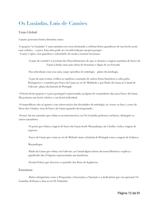 Os Lusíadas, Luis de Camões
Visão Global:
Camões procurou fontes literárias como:
A epopeia “os Lusíadas” é uma narrativa em verso destinada a celebrar feitos grandiosos de um herói, neste
caso coletivo – o povo. Esta obra pode ser reconhecida por epopeia porque:
-A ação é épica, com grandeza e solenidade, de modo a mostrar heroismo:
-A ação de central é a aventura dos Descobrimentos de que se destaca a viagem marítima de Vasco da
Gama à India, uma ação cheia de heroismo e digna de ser louvada.
-Em articulação com essa ação, surge episódios de mitologia – plano da mitologia.
-A par da ação centra, verifica-se também a narração de outros feitos históricos a cabo pelos
Portugueses e contados por Vasco da Gama ao rei de Melidnde e por Paulo da Gama ao Catual de
Calecute- plano da história de Portugal.
-O herói desta epopeia é o povo português representado na figura de comandante das naus,Vasco da Gama.
Há portanto um herói coletivo e um herói individual.
-O maravilhoso não só aparece com intervenções das divindades da mitologia (ex: vénus ou baco), como do
Deus dos Cristãos (reza de Vasco da Gama aquando da tempestade).
-Forma- há um narrador que relata os acontecimentos; em Os Lusíadas podemos, inclusive, distinguir os
vários narradores.
-O poeta que relata a viagem de Vasco da Gama desde Moçambique até à India e toda a viagem de
regresso.
-Vasco da Gama que conta ao rei de Melinde tanto a história de Portugal como a viagem de Lisboa a
Moçambique.
-Paulo da Gama que relata, em Calecute, ao Catual alguns factos da nossa História e explica o
significado das 23 figuras representadas nas bandeiras.
-Fernão Veloso que descreve o episódio dos Doze de Inglaterra.
Estrutura-
-Partes obrigatórias como a Proposição, a Invocação, a Narração e a dedicatória que era opcional. Os
Lusíadas dedicam a obra ao rei D. Sebastião.
Página de
12 91
 