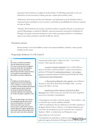 importantes feitos lusitanos; 3a súplica às ninfas do Tejo e do Mondego, queixando-se dos seus
infortúnios; 4a nova invocação a Calíope para que o inspire para terminar a obra.
-Dedicatória (oferecimento da obra a D. Sebastião): esta dedicatória ao rei D. Sebastião reflete a
esperança do povo português no novo monarca e sobretudo, na possibilidade de retomar a expansão
no Norte de África.
-Narração (desenvolvimento do assunto): iniciada in media res (quando a frota já se encontrava no
canal de Moçambique a caminho de Melinde), apresenta momentos retrospetivos da História de
Portugal e da viagem, momentos prospetivos como sonhos, presságios, profecias e um Epilogo, o
regresso dos nautas, incluindo o episódio da Ilha dos Amores.
Estrutura externa:
Forma narrativa; versos decassilábicos; rimas com esquema abababcc; estâncias- oitavas; poema
dividido em dez cantos.
Proposição, Estância 1 à 3 do Canto I
Página de
14 91
A proposição indica qual é o objeto do canto – “o peito ilustre
Lusitano”. Esta expressão incorpora:
-as armas e os barões assinalados, isto é, os feitos bélicos e
quem os executou, os homens ilustres e notáveis. Esses homens
partiram de Portugal, da ocidental praia lusitana e após perigos e
guerras conseguiram alcançar territórios para lá da ilha da Ceilão
-“passaram para além daTaprobana”.
-os Reis que foram dilatando/ A fé, o império e que andaram a
devastar as terras desconhecedoras da religião cristã – as terras
viciosas/ De África e de Asia.
-aqueles que por obras valerosas/ Sevão da lei da Morte
libertando, isto é, todos os que, por causa das suas ações magnificas
merecem ser louvados e imortalizados.
-Os portugueses são então o herói da epopeia – herói coletivo- e são
os seus feitos que o poeta espalhará cantando.
-Sobre os portugueses diz-nos ainda que os seus feitos superam os
de figuras míticas (Ulisses e Eneias) e os de figuras históricas, que
esses feitos são tão gloriosos que até os deus do mar e da guerra –
Neptuno e Marte- se submeteram aos Portugueses e que
representam um “valor mais alto”
-Na proposição são indicados os 4 planos estruturais da narração
(plano da viagem, da história de Portugal, do Poeta e da mitologia)
 