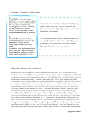 Invocação, Estancia 4 e 5 do Canto I
Dedicatória, Estancia 6 à 18 do Canto I
A dedicatória não era um elemento estrutural obrigatório do género épico, mas Luís de Camões decide
dedicar o seu poema ao rei D. Sebastião, a quem louva pelo que representa para a independência de Portugal
e para o aumento do mundo cristão. os louvores, segue-se o apelo. Referindo-se com modéstia à sua obra, que
designa como “um pregão do ninho (...) paterno”, pede ao Rei que a leia. Na breve exposição que faz do
assunto d’Os Lusíadas, o poeta evidencia um aspecto particularmente importante, a obra não versará heróis e
factos lendários ou fantasiosos, como todas as epopeias anteriores, mas matéria histórica. Documenta-o
nomeando alguns heróis nacionais que valoriza pelo confronto com os de outras epopeias. O discurso da
Dedicatória organiza-se, pois, segundo esta lógica — louvor, apelo de carácter pessoal e argumentos que o
fundamentem, incitamento/apelo de carácter nacional e, em jeito de conclusão, breve reforço do apelo
pessoal. Na estância 6, D. Sebastião é-nos apresentado como defensor nato da liberdade da Nação, como o
continuador da dilatação da Fé e do Império, como o Rei temido pelo Infiel, como o homem certo no tempo
certo, «dado ao mundo por Deus». Na estância 10 e 11, o poeta pede a D. Sebastião que ponha os olhos no
poema que desinteressadamente fez e lhe dedica, no qual ele verá os grandes feitos dos portugueses, reais e
não fingidos, maiores do que os narrados nas antigas epopeias, de tal forma que o jovem rei se poderia julgar
mais feliz como rei de tal gente do que como rei do mundo todo hipérbole). O poeta desliga a glória de ser
conhecido pela sua obra do «prémio vil», já que o moveu o «amor da pátria». Os Lusíadas são fonte de glória
Página de
15 91
-Camões tem plena consciência da grandiosidade do que vai
cantar e, por isso, sabe que o estilo do seu canto de ser
“grandíloquo” e fluente. O poeta logo no início, pede ajuda e
inspiração às ninfas do Tejo.
-Só estas divindades poderiam fazer despertar no poeta “um
novo engenho ardente”, um ”som alto e sublimado”, que não
se assemelha ao da poesia bucólica, mas é antes um som
digno capaz dedar ânimo e provocar emoções.
 