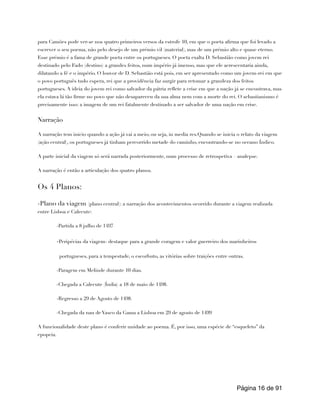 para Camões pode ver-se nos quatro primeiros versos da estrofe 10, em que o poeta afirma que foi levado a
escrever o seu poema, não pelo desejo de um prémio vil (material), mas de um prémio alto e quase eterno.
Esse prémio é a fama de grande poeta entre os portugueses. O poeta exalta D. Sebastião como jovem rei
destinado pelo Fado (destino) a grandes feitos, num império já imenso, mas que ele acrescentaria ainda,
dilatando a fé e o império. O louvor de D. Sebastião está pois, em ser apresentado como um jovem-rei em que
o povo português tudo espera, rei que a providência faz surgir para retomar a grandeza dos feitos
portugueses. A ideia do jovem rei como salvador da pátria reflete a crise em que a nação já se encontrava, mas
ela estava lá tão firme no povo que não desapareceu da sua alma nem com a morte do rei. O sebastianismo é
precisamente isso: a imagem de um rei fatalmente destinado a ser salvador de uma nação em crise.
Narração
A narração tem inicio quando a ação já vai a meio, ou seja, in media res.Quando se inicia o relato da viagem
(ação central), os portugueses já tinham percorrido metade do caminho, encontrando-se no oceano Índico.
A parte inicial da viagem só será narrada posteriormente, num processo de retrospetiva – analepse.
A narração é então a articulação dos quatro planos.
Os 4 Planos:
-Plano da viagem (plano central): a narração dos acontecimentos ocorrido durante a viagem realizada
entre Lisboa e Calecute:
-Partida a 8 julho de 1497
-Peripécias da viagem- destaque para a grande coragem e valor guerreiro dos marinheiros
portugueses, para a tempestade, o escorbuto, as vitórias sobre traições entre outras.
-Paragem em Melinde durante 10 dias.
-Chegada a Calecute (Índia) a 18 de maio de 1498.
-Regresso a 29 de Agosto de 1498.
-Chegada da nau de Vasco da Gama a Lisboa em 29 de agosto de 1499
A funcionalidade deste plano é conferir unidade ao poema. É, por isso, uma espécie de “esqueleto” da
epopeia.
Página de
16 91
 