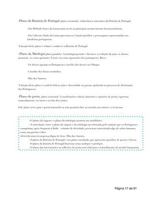 -Plano da História de Portugal (plano encaixado): relata factos marcantes da História de Portugal:
-Em Melinde,Vasco da Gama narra ao rei os principais acontecimento da nossa história.
-Em Calecute, Paulo da Gama apresenta ao Catual episódios e personagens representadas nas
bandeiras portuguesas.
A função deste plano é relatar e enaltecer a História de Portugal.
-Plano da Mitologia(plano paralelo): A mitologia permite e favorece a evolução da ação: os deuses
assumem- se como apoiantes (Vénus) ou como oponentes dos portugueses (Baco):
-Os deuses apoiam os Portugueses: concílio dos deuses no Olimpo.
-Concilio dos deuses marinhos.
-Ilha dos Amores.
A função deste plano é conferir beleza, ação e diversidade ao poema, ajudando no processo de divinização
dos Portugueses.
-Plano do poeta (plano ocasional): Considerações, criticas, lamentos e opiniões do poeta, expressas
nomeadamente, no inicio e no fim dos cantos.
Este plano serve para o poeta transmitir as suas posições face ao mundo, aos outros e a si mesmo.
Página de
17 91
-O plano da viagem e o plano da mitologia ocorrem em simultâneo .
-A articulação entre o plano da viagem e da mitologia sai reforçada pelo estatuto que os Portugueses
conquistam, após chegarem à Índia – estatuto de divindade, por terem concretizado algo de sobre-humano,
como um prémio é-lhes
oferecida uma recompensa digna de deus- Ilha dos Amores.
-O plano da História de Portugal é um plano encaixado, que apresenta episódios de guerra e liricos.
-O plano da história de Portugal funciona como analepse e prolepse.
-O plano das intervenções ou reflexões do poeta será vital para o entendimento do pendor humanista
 