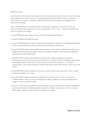 Reflexões do poeta
Luís de Camões, n ́Os Lusíadas, não consegue calar a voz crítica da sua consciência nem a sua emoção. Então,
interrompendo o tom épico, umas vezes, a sua palavra ganha uma feição didáctica, moral e severamente
crítica. Outras vezes, expressa o lamento e o queixume de quem sente amargamente a ingratidão, ou os
desconcertos do mundo.
Canto I (105-106) Limites da condição humana: Os perigos que espreitam o ser humano (o herói), tão
pequeno diante das forças poderosas da natureza (tempestades, o mar, o vento...), do poder da guerra e dos
traiçoeiros enganos dos inimigos.
• Canto III Poder do amor: surge do tema do amor de D. Fernando por D.Leonor
• Canto IV ambição desmedida do homem
• Canto V (92-100) Desprezo das artes e das letras: O poeta lamenta o desprezo que os Portugueses valorizam
as letras, pois apesar de serem de terra de heróis, não reconhecem o valor da arte.
• Canto VI (95-99)Verdadeiro valor da glória: Nestas estâncias, o Poeta realça o verdadeiro valor das honras e
da glória alcançado por mérito próprio. O herói faz-se pela sua coragem e virtude, pela generosidade da
sua entrega a causas desinteressadas.
• Canto VII (78-93) Lamento pelos infortúnios da vida: Camões elogia o Espírito de Cruzadas dos
Portugueses, destacando-os de outros povos. O poeta, invoca as Ninfas do Tejo e do Mondego, queixando-se
da ingratidão de que é vítima. Ele que sonhava com a coroa de louros dos poetas, vê-se votado ao
esquecimento e à sorte mais mesquinha, não lhe reconhecendo, os que detêm o poder, o serviço que presta
à Pátria.
• Canto VIII (96-99) o poder corrupto do ouro: Faz-se, nestas estâncias, uma severa crítica; o alvo é o poder
corruptor do dinheiro e do «ouro».
• Canto IX (93-99) verdadeiro caminho para atingir a fama: O poeta incita os homens a alcançarem a
verdadeira glória e a fama, que não se conseguem pela cobiça, a ambição ou a tirania; mas pela justiça, a
coragem e o heroismo desinteressado.
• Canto X (145-156) lamentos pela falta de reconhecimento do povo: O poeta volta a referir-se à importância
das Letras (Literatura) e desabafa que já está cansado de se dirigir a quem não quer escutar o seu canto,
«gente surda e endurecida». Exorta o Rei a concretizar novas glórias.
Página de
19 91
 