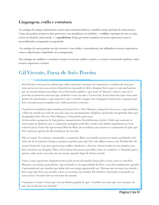 Linguagem, estilo e estrutura
As cantigas de amigo caracterizam se por uma estrutura rítmica e estrófica muito próxima de uma musica.
Como tal, podem acontecer dois processos (em simultâneo ou isolados) : o refrão- repetição de um ou mais
versos no final de cada estrofe- e o paralelismo. Estão presentes também recursos expressivos como a
personificação, comparação ou apostrofe.
As cantigas de amor podem ou não recorrer a um refrão e normalmente são utilizados recursos expressivos
como a adjetivação, a hipérbole ou a comparação.
Nas cantigas de maldizer e escárnio é muito recorrente utilizar a sátira e o cómico recorrendo também, como
recurso expressivo, a ironia
Gil Vicente, Farsa de Inês Pereira
Página de
2 91
Inês Pereira é uma jovem solteira que sofre a pressão constante do casamento, e reclama da sorte por
estar presa em casa, aos serviços domésticos, cansando-se deles. Imagina Inês casar-se com um homem
que ao mesmo tempo seja alegre, bem-humorado, galante e que goste de dançar e cantar, o que já se
percebe na primeira conversa que estabelece com sua mãe e Leonor Vaz. Essas duas têm uma visão mais
prática do matrimônio: o que importa é que o marido cumpra suas obrigações financeiras, enquanto que
Inês está apenas preocupada com o lado prazeroso, cortesão.
O primeiro candidato, apresentado por Leonor Vaz, é Pero Marques, camponês de posses, o que satisfazia
a idéia de marido na visão de sua mãe, mas era extremamente simplório, grosseirão, desajeitado, fatos que
desagradam Inês. Por isso Pero Marques é descartado pela moça.
Aceita então a proposta de dois judeus casamenteiros divertidíssimos, Latão e Vidal, que somente se
interessam no dinheiro que o casamento arranjado pode lhes render, não dando importância ao bem-
estar da moça. Então lhe apresentam Brás da Mata, um escudeiro, que mostra-se exatamente do jeito que
Inês esperava, apesar das desconfianças de sua mãe.
Eles se casam. No entanto, consumado o casamento, Brás, seu marido, mostra ser tirano, proibindo-a de
tudo, até de ir à janela. Chegava a pregar as janelas para que Inês não olhasse para a rua. Proibia Inês de
cantar dentro de casa, pois queria uma mulher obediente e discreta. Encarcerada em sua própria casa,
Inês encontra sua desgraça. Mas a desventura dura pouco pois Brás torna-se cavaleiro e é chamado para a
guerra, onde morre nas mãos de um mouro quando fugia de forma covarde.
Viúva e mais experiente, fingindo tristeza pela morte do marido tirano, Inês aceita casar-se com Pero
Marques, seu antigo pretendente. Aproveitando-se da ingenuidade de Pero, o trai descaradamente quando
é procurada por um ermitão que tinha sido um antigo apaixonado seu. Marcam um encontro na ermida e
Inês exige que Pero, seu marido, a leve ao encontro do ermitão. Ele obedece colocando-a montada em
suas costas e levando Inês ao encontro do amante.
Consuma-se assim o tema, que era um ditado popular de que "é melhor um asno que nos carregue do
que um cavalo que nos derrube"
 