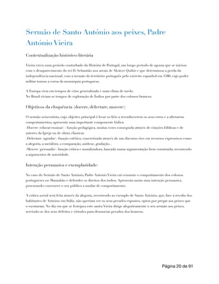Sermão de Santo António aos peixes, Padre
António Vieira
Contextualização histórico-literária
Vieira viveu num período conturbado da História de Portugal, um longo período de agonia que se iniciou
com o desaparecimento do rei D. Sebastião nos areais de Alcácer Quibir e que determinou a perda da
independência nacional, com a invasão do território português pelo exército espanhol em 1580, cujo poder
militar tomou a coroa da monarquia portuguesa.
A Europa vivia em tempos de crise generalizada e num clima de medo.
No Brasil viviam se tempos de exploração de Índios por parte dos colonos brancos.
Objetivos da eloquência (docere, delectare, movere):
O sermão seiscentista, cujo objetivo principal é levar os fiéis a reconhecerem os seus erros e a alterarem
comportamentos, apresenta uma importante componente lúdica.
-Docere (educar/ensinar) - função pedagógica, muitas vezes conseguida através de citações bíblicas e de
autores da Igreja ou de obras clássicas.
-Delectare (agradar)- função estética, concretizada através de um discurso rico em recursos expressivos como
a alegoria, a metáfora, a comparação, antítese, gradação...
-Movere (persuadir)- função critica e moralizadora, baseada numa argumentação bem construída, recorrendo
a argumentos de autoridade.
Intenção persuasiva e exemplaridade:
No caso do Sermão de Santo António, Padre António Vieira vai censurar o comportamento dos colonos
portugueses no Maranhão e defender os direitos dos índios. Apresenta assim uma intenção persuasiva,
procurando convencer o seu público a mudar de comportamento.
A critica social será feita através da alegoria, recorrendo ao exemplo de Santo António, que, face à revolta dos
habitantes de Arimino em Itália, não queriam ver os seus pecados expostos, optou por pregar aos peixes que
o escutaram. No dia em que se festejava este santo,Vieira dirige alegoricamente o seu sermão aos peixes,
servindo-se dos seus defeitos e virtudes para denunciar pecados dos homens.
Página de
20 91
 