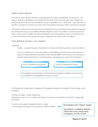 Crítica social e alegoria:
O Sermão de Santo António denuncia o comportamento dos colonos do Maranhão. Ao observar-se o seu
tempo e sentindo-se desiludido com os homens,Vieira decide voltar-se da terra para o mar e dirigir a sua
pregação aos peixes. De uma forma metafórica, diz que os pregadores são “o sal da terra”, cujo efeito deve ser
impedir a corrupção. No entanto, ao ver que a terra está corrupta, interroga-se sobre a causa desta corrupção.
Ao longo do sermão,Vieira começa por louvar as virtudes dos peixes, para depois repreender, com empenho,
mas também com ironia, os seus defeitos. Embora interpele os peixes, na verdade, é aos homens que ele se
dirige , sendo os peixes metáfora dos homens. Estabelece assim um paralelismo entre os vícios dos peixes e
os vícios dos homens, neste caso para denunciar a exploração dos colonos sobre os indígenas.
Visão global do Sermão e sua estrutura:
-Capitulo I
Exórdio – exposição do plano a desenvolver e das ideias a defender a partir do conceito predicável.
“Vos sois o sal da terra” é o conceito predicável (texto bíblico que serve de tema e de acordo com o
objetivo do autor, pretende demonstrar fé). Este elemento bíblico serve de tema/ tese ao Sermão e a
partir do qual vai desenvolver a sua argumentação: os pregadores são o sal, a terra os homens.
O sal impede que os alimentos se estraguem.→Os pregadores impedem a corrupção. O sal que salga- evita a
corrupção;
O sal que não salga- é inútil e desprezado;
O pregador é como o sal – se a palavra não chega aos ouvintes ou não produz os seus frutos é porque algo
está errado.
Se a terra está corrupta/ estragada de quem é a culpa?
- Ou o pregador não prega convenientemente a palavra de Deus
Página de
21 91
O sal é a metáfora dos pregadores A terra é a metáfora dos ouvintes
Os pregadores são importantes na transmissão da mensagem evangélica, na preservação
da moralidade e da integridade dos homens- a “terra”.
Os pregadores não “salgam” porque:
-não pregam a verdadeira doutrina;
-dizem uma coisa e fazem outra;
-se pregam a si e não a Cristo.
 