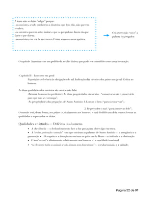 O capítulo I termina com um pedido de auxilio divino, que pode ser entendido como uma invocação.
-Capítulo II – Louvores em geral
Exposição- referência às obrigações do sal. Indicação das virtudes dos peixes em geral. Crítica ao
homem.
As duas qualidades dos ouvintes são ouvir e não falar.
-Retoma do conceito predicável. As duas propriedades do sal são – “conservar o são e preservá-lo
para que não se corrompa”.
-As propriedades das pregações de Santo António: 1. Louvar o bem (“para o conservar”);
2. Repreender o mal (“para preservar dele”).
O sermão será, desta forma, aos peixes (e, obviamente aos homens) e está dividido em dois pontos: louvar as
qualidades e repreender os vícios.
Qualidades e virtudes -> Defeitos dos homens
▪ A obediência -> o deslumbramento face a dar graxa para obter algo em troca.
▪ A “ordem, quietação e atenção” com que ouviram as palavras de Santo António -> a arrogância e a
presunção. ▪ O respeito e a devoção ao ouvirem as palavras de Deus-> a violência e a obstinação.
▪ O seu “retiro” e afastamento relativamente aos homens -> a crueldade irracional
▪ “só eles entre todos os animais se não domam nem domesticam” -> o exibicionismo e a vaidade.
Página de
22 91
A terra não se deixa “salgar” porque:
- os ouvintes, sendo verdadeira a doutrina que lhes dão, não querem
receber;
-os ouvintes querem antes imitar o que os pregadores fazem do que
fazer o que dizem;
- os ouvintes, em vez de servirem a Cristo, servem a seus apetites.
Ou a terra não “ouve” a
palavra do pregador.
 