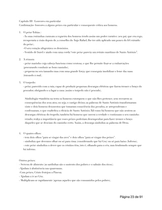 Capítulo III –Louvores em particular
Confirmação- louvores a alguns peixes em particular e consequente crítica aos homens.
1. O peixe Tobias :
-As suas entranhas curavam a cegueira dos homens tendo assim um poder curativo (seu pai, que era cego,
recuperaria a visão depois de, a conselho do Anjo Rafael, lhe ter sido aplicado um pouco do fel extraído
do peixe).
-O seu coração afugentava os demónios.
- Vestido de burel e atado com uma corda “este peixe parecia um retrato marítimo de Santo António”.
2. A rémora:
- peixe marinho cuja cabeça funciona como ventosa, o que lhe permite fixar-se a embarcações
(procurando conduzir ao bom caminho).
- pequena no seu tamanho mas com uma grande força, que conseguia imobilizar o leme das naus
(travando o mal).
3. O torpedo:
- peixe, parecido com a raia, capaz de produzir pequenas descargas elétricas que fazem tremer o braço do
pescador, obrigando-o a lagar a cana (assim o torpedo não é pescado).
4. O quatro-olhos:
- tem dois olhos “para se vingar das aves” e dois olhos “para se vingar dos peixes”.
- simboliza que devemos olhar ou só para cima (considerando que há Ceu) ou só para baixo (Inferno).
- este peixe simboliza o dever que os cristãos têm, isto é, olhando para o céu, mas lembrando sempre que
há inferno.
Outros peixes:
- Servem de alimento (as sardinhas são o sustento dos pobres e o salmão dos ricos);
-Ajudam à abstinência nas quaresmas;
-Com peixes, Cristo festejou a Páscoa;
- Ajudam a ir ao Céu;
- Multiplicam-se rapidamente (apenas aqueles que são consumidos pelos pobres).
Página de
23 91
Simbologia→também na terra os homens extorquem o que não lhes pertence, sem recearem as
consequências dos seus atos, ou seja, o castigo divino; as palavras de Santo António transformaram
vinte e dois homens desonestos que tomaram consciência dos pecados, se arrependeram e
confessaram, o que enaltefica a eficácia de Santo António;Tal como há homens que não sentem as
descargas elétricas do tropedo, também há homens que ouvem a verdade e continuam o seu caminho
errado; realça a importância que esses peixes poderiam desempenhar para fazer tremer o braço
daqueles que se desviam do caminho certo. Assim, a descarga simboliza as palavras de Deus.
 