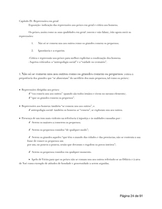 Capítulo IV- Repreensões em geral
Exposição- indicação das repreensões aos peixes em geral e critica aos homens.
Os peixes, assim como as suas qualidades em geral (ouvem e não falam), irão agora ouvir as
repreensões:
1. Não só se comem uns aos outros como os grandes comem os pequenos;
2. Ignorância e a cegueira.
-Critica e repreensão aos peixes para melhor explicitar a condenação dos homens.
-Aspetos criticados: a “antropofagia social” e a “vaidade no vestuário”.
1. Não só se comem uns aos outros como os grandes comem os pequenos (critica à
prepotência dos grandes que “se alimentam” do sacrifício dos mais pequenos, tal como os peixes):
▪ Repreensões dirigidas aos peixes:
✓ “vos comeis uns aos outros” (quando são todos irmãos e vivem no mesmo elemento).
✓ “que os grandes comem os pequenos”.
▪ Repreensões aos homens: também “se comem uns aos outros”, s:
✓ antropofagia social- também os homens se “comem”, se exploram uns aos outros.
▪ Presença de um tom mais violento na referência à injustiça e às maldades causadas por :
✓ Serem os maiores a comerem os pequenos;
✓ Serem os pequenos comidos “de qualquer modo”;
✓ Serem os grandes aqueles “que têm o mando das cidades e das províncias, não se contenta a sua
fome de comer os pequenos um
por um, ou poucos a poucos, senão que devoram e engolem os povos inteiros”;
✓ Serem os pequenos comidos em qualquer momento.
▪ Apelo de Vieira para que os peixes não se comam uns aos outros referindo-se ao Dilúvio e à arca
de Noé como exemplo de atitudes de bondade e generosidade a serem seguidas.
Página de
24 91
 
