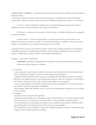 2. Ignorância e cegueira: (- caracterização do homem da cidade: prepotente, vaidoso, parasita, ambicioso,
hipócrita, traidor...;
- as virtudes e os feitos dos peixes surgem sempre associados por comparação aos homens do Maranhão
ora por antítese, opondo os homens aos peixes ora por semelhanças, aproximando os peixes com os homens).
▪ O peixe - O peixe é facilmente enganado por um anzol pela ignorância porque não entende o
significado do anzol e cegueira porque se atira cegamente e fica preso.
▪ O homem - os homens não conseguem resistir à tentação e à vaidade, ficando, por isso, engasgados
e presos com dívidas.
▪ Santo António – Os homens (pela vaidade) e os peixes (pela inocência e pela cegueira) eram
facilmente enganados e “perdiam a sua vida” . Santo António abandonou as vaidades e, com as suas roupas
simples e as suas palavras “pescou muitos homens” para o bom caminho.
O capítulo termina com mais uma referência a Santo António como exemplo a seguir. Esse santo preferiu a
sobriedade à ostentação, recusando galas e vaidades e, por isso, atingiu a santidade. Foi com essa postura
simples e humilde que conseguiu converter muitos homens desviados da fé.
Capítulo V – repreensões em particular
Confirmação- repreensões a alguns peixes em particular; critica aos comportamentos dos homens
ambiciosos, vaidosos, hipócritas e traidores.
1. O roncador-
-embora pequenos e aparentemente vulneráveis, estes peixes emitem um som forte; esta autopromoção
revela a sua soberba e arrogância (“quem tem muita espada, tem pouca língua”);
-exemplo de Pedro, discípulo de Cristo: apesar de ter afirmado que defenderia até à morte o se Senhor,
bastou-lhe uma simples inventiva de uma mulher para negar que conhecia o seu Mestre; se tal aconteceu
com S. Pedro, muito menos razões terão os homens para exibirem a sua arrogância;
- outros exemplos bíblicos como David e Golias reiteram o facto dos arrogantes e os soberbos pensarem
que são Deus e acabarem diminuídos e humilhados.
-Santo António, símbolo de sabedoria, nunca se exibiu as suas capacidades, confinando-se à sua condição
de servo de Deus.
2. O pegador-
-parasita que vive às custas do seu hospedeiro;
-o parasitismo foi aprendido com os português, porque não há nenhum vice-rei ou governador que parta
para as conquistas sem ir rodeado de uma larga comitiva- critica ao aparelho colonial português;
-em termos humanos, os mais preguiçosos acabam como os pegadores, que, quando o tubarão, que lhes
serviu de hospedeiro, é pescado, morrem com ele, porque nele estão pegados.
-Deus também tem os seus “pegadores”, aqueles que espalham a palavra com David e Santo António, que
se pegou a Cristo e ambos foram bem sucedidos.
Página de
25 91
 