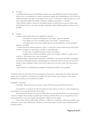 3. O voador-
-morfologicamente, possui uma barbatanas maiores que a generalidade dos peixes, dai que queira
imitar as aves; -esta ambição de se querer transformar naquilo que verdadeiramente não é só lhe traz
sofrimento porque está sujeito aos perigos do mar e do ar – no mar morre enganado pelo isco e no ar
morre cego pela ambição desmedida; -simboliza a ambição, a presunção e o capricho.
-Santo António sempre se demarcou da ambição, porque reconhecia que as asas que fazem subir
também fazem descer, o que pode precipitar a destruição. Santo António preferiu remeter-se à sua
humilde.
4. O polvo-
-o polvo é caracterizado através de comparações sugestivas:
> “com aquele seu capelo na cabeça parece um monge”- aparenta santidade.
> “com aqueles seus raios estendidos, parece uma estrela” – aparenta beleza.
> “com aquele não ter osso nem espinha, parece a mesma brandura, a mesma mansidão” –
aparenta serenidade.
- contudo, apesar da modesta aparência, o polvo é considerado o maior traidor do mar. Esta traição
consiste em enganar os outros peixes, caçando-os mais facilmente.
> “as cores, que no camaleão são gala, no polvo são malícia”;
> “as figuras que em Proteu são fábula, no polvo são verdade e artifício”; >o polvo veste-se
ou pinta-se “das mesmas cores a que está pegado”.
-simboliza traição, a dissimulação, a hipocrisia e a falsidade e é, assim, pior que Judas, o paradigma
do traidor no Evangelho, porque o apóstolo planeou a entrega de Cristo às escuras, mas executou a
traição às claras, enquanto o polvo, escurecendo a água com a sua tinta, rouba a luz à presa para a
apanhar.
- Santo António é considerado um exemplar de candura, da verdade e da sinceridade
O capítulo acaba com uma critica feroz aos portugueses.Vieira refere a degeneração dos valores nacionais,
uma vez que, no passado, as características exemplares de Santo António eram extensivas a todo o povo
português, não sendo, por isso, atributos dos santos.
Capítulo VI – Peroração
Conclusão- ultima advertência aos peixes; retrato de Vieira como pecador; hino de louvor.
O capítulo VI é a conclusão de todo “O Sermão de Santo António aos Peixes”, e Santo António tem
como objetivo a conversão dos homens à Fé de Deus.
Santo António revela que tem inveja dos Peixes, pois estes não ofendem Deus com a sua memória e
cumprem o objetivo da sua criação, enquanto que os Homens ofendem Deus com as suas palavras, com os
seus pensamentos e com a sua vontade, não atingindo o objetivo da sua criação.
Assim, Santo António reflete sobre os Peixes e os Homens e conclui que os Peixes são melhores que
os Homens, e que a única solução para o Homem é a conversão, porque só assim é que os Homens podem
dar glória a Deus.
Página de
26 91
 
