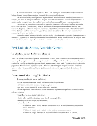 O hino de louvor final -“louvai, peixes, a Deus”- e as razões para o louvor: Deus dê-los numerosos,
belos e diversos, porque lhes deu a água para nela viverem e se multiplicarem.
- A alegoria como recurso expressivo: representa uma realidade abstrata através de uma realidade
concreta, por meio de analogias, metáforas e imagens sucessivas, neste caso na sucessão alegórica relativa às
naus, o orador consegue concretizar os diversos vícios dos homens, simplificando a sua argumentação.
-A comparação como recurso expressivo: enquanto elogia os pregadores que espalham a doutrina
divina e que, portanto, ensinam,Vieira acusa os outros que não cumprem a sua função, sendo, por isso,
votados ao desprezo. Aludindo à função do sal, ou seja, salgar a terra com a mensagem bíblica,Vieira refere
que vai dar inicio aos louvores dos peixes, que devem ser atentamente ouvidos por estes, enquanto vivos,
enquanto podem ser apreciados.
-A metáfora como recurso expressivo: o orador utiliza a metáfora da arte de pescar para desenvolver a
sua crítica à exploração do homem pelo homem e, simultaneamente recorre a uma sucessão de imagens como
representação dos diversos tipos de poder abusivo – judicial, ancestral, religioso e real.
Frei Luís de Sousa, Almeida Garrett
Contextualização histórico-literária
“Em 1578, o rei D. Sebastião desapareceu na Batalha de Alcácer-Quibir. Não tendo deixado herdeiros, houve
uma longa disputa pela sucessão. Entre os pretendentes estava Filipe, rei da Espanha, que anexou Portugal ao
seu império em 1580. O domínio espanhol duraria sessenta anos (1580 a 1640). Criou-se nesse período o mito
popular do "Sebastianismo", segundo o qual D. Sebastião, retornaria para reerguer o império português.
Entre os nobres desaparecidos em Alcácer-Quibir estava D. João de Portugal, marido de D. Madalena de
Vilhena.
Drama romântica e tragédia clássica:
Drama romântico (características):
-revela conflitos emocionais, muitas vezes em situação do quotidiano;
-valoriza os sentimentos humanos das personagens;
-apresenta acontecimentos de cariz sentimental e amoroso;
-recorre à prosa em substituição do verso e utiliza uma linguagem mais próxima da realidade vivida
pelas personagens.
Tragédia clássica (características):
-Efeitos sobre o público: inspira sentimentos de terror e piedade;
-Personagens de alta estirpe (social ou moral);
-Lei das 3 unidades:
-Unidade de ação- a intriga deve ser simples, sem ações secundárias, aumentando assim a
tensão dramática;
-Unidade de espaço- toda a ação deve desenrolar-se no mesmo espaço;
-Unidade de tempo- a duração da ação dramática não deverá exceder as 24horas.
Página de
27 91
 
