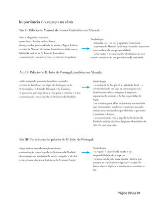 Importância do espaço na obra
Ato I - Palácio de Manuel de Sousa Coutinho, em Almada:
-luxo e elegância da época;
-porcelana, charões, sedas, flores...
-duas grandes janelas donde se avista o Tejo e Lisboa;
-retrato de Manuel de Sousa Coutinho vestido com o
hábito da ordem de S. João de Jerusalém;
-comunicação com o exterior e o interior do palácio.
Ato II- Palácio de D. João de Portugal, também em Almada:
-salão antigo de gosto melancólico e pesado;
-retrato da família e, em lugar de destaque, os de
D. Sebastião, D. João de Portugal e de Camões;
-reposteiros que impedem a vista para o exterior e a luz;
-comunicação com a capela da Senhora da Piedade;
Ato III- Parte baixa do palácio de D. João de Portugal:
-lugar vasto e sem decoração nenhum;
-comunicação com a capela da Senhora da Piedade;
-decoração com símbolos de morte (esquife) e de dor
(cruz, ornamentos característicos da Semana Santa).
Página de
29 91
Simbologia:
-a família vive em paz e aparente harmonia.
-o retrato de Manuel de Sousa Coutinho transmite
a serenidade da sua personalidade.
-o incêndio e a consequente destruição do seu
retrato tornar-se-ão um prenúncio da catástrofe.
Simbologia:
- a ausência de luz prevê a catástrofe final – o
circulo fechado em que as personagens vão
ficado encerradas, entregues à angústia,
separadas do mundo e da luz, impedidas de
fugir;
- os retratos, para além de carácter nacionalista
que transmitem, também evocam um passado
extinto mas ameaçador, que dificulta o presente
e, também o futuro.
- a comunicação com a capela da Senhora da
Piedade indicia já o final trágico e demolidor do
Ato III, que aí ocorre.
Simbologia:
- o espaço é símbolo da morte e da
impossibilidade de a superar.
- a única saída para uma família católica que
assume as convicções religiosas e sociais de
forma clara e rígida é a renúncia ao mundo e à
luz.
 