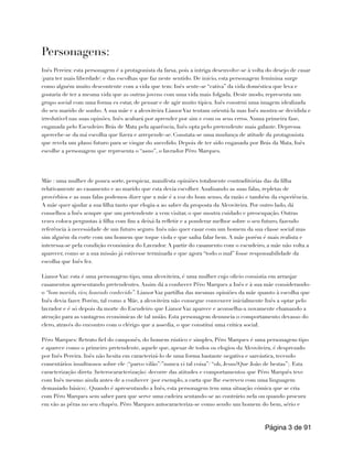 Personagens:
Inês Pereira: esta personagem é a protagonista da farsa, pois a intriga desenvolve-se à volta do desejo de casar
(para ter mais liberdade) e das escolhas que faz neste sentido. De início, esta personagem feminina surge
como alguém muito descontente com a vida que tem: Inês sente-se “cativa” da vida doméstica que leva e
gostaria de ter a mesma vida que as outras jovens com uma vida mais folgada. Deste modo, representa um
grupo social com uma forma es estar, de pensar e de agir muito típica. Inês construi uma imagem idealizada
do seu marido de sonho. A sua mãe e a alcoviteira Lianor Vaz tentam orientá-la mas Inês mostra-se decidida e
irredutível nas suas opinões. Inês acabará por aprender por sim e com os seus erros. Numa primeira fase,
enganada pelo Escudeiro Brás de Mata pela aparência, Inês opta pelo pretendente mais galante. Depressa
apercebe-se da má escolha que fizera e arrepende-se. Constata-se uma mudança de atitude da protagonista
que revela um plano futuro para se vingar do sucedido. Depois de ter sido enganada por Brás da Mata, Inês
escolhe a personagem que representa o “asno”, o lavrador Pêro Marques.
Mãe : uma mulher de pouca sorte, perspicaz, manifesta opiniões totalmente contraditórias das da filha
relativamente ao casamento e ao marido que esta devia escolher. Analisando as suas falas, repletas de
provérbios e as suas falas podemos dizer que a mãe é a voz do bom senso, da razão e também da experiência.
A mãe quer ajudar a sua filha tanto que elogia-a ao saber da proposta da Alcoviteira. Por outro lado, dá
conselhos a Inês sempre que um pretendente a vem visitar, o que mostra cuidado e preocupação. Outras
vezes coloca perguntas à filha com fim a deixá-la refletir e a ponderar melhor sobre o seu futuro, fazendo
referência à necessidade de um futuro seguro. Inês não quer casar com um homem da sua classe social mas
sim alguém da corte com um homem que toque viola e que saiba falar bem. A mãe porém é mais realista e
interessa-se pela condição económica do Lavrador. A partir do casamento com o escudeiro, a mãe não volta a
aparecer, como se a sua missão já estivesse terminada e que agora “todo o mal” fosse responsabilidade da
escolha que Inês fez.
Lianor Vaz: esta é uma personagem-tipo, uma alcoviteira, é uma mulher cujo oficio consistia em arranjar
casamentos apresentando pretendentes. Assim dá a conhecer Pêro Marques a Inês e à sua mãe considerando-
o “bom marido, rico, honrado conhecido”. Lianor Vaz partilha das mesmas opiniões da mãe quanto à escolha que
Inês devia fazer. Porém, tal como a Mãe, a alcoviteira não consegue convencer inicialmente Inês a optar pelo
lavrador e é só depois da morte do Escudeiro que Lianor Vaz aparece e aconselha-a novamente chamando a
atenção para as vantagens económicas de tal união. Esta personagem denuncia o comportamento devasso do
clero, através do encontro com o clérigo que a assedia, o que constitui uma critica social.
Pêro Marques: Retrato fiel do camponês, do homem rústico e simples, Pêro Marques é uma personagem-tipo
e aparece como o primeiro pretendente, aquele que, apesar de todos os elogios da Alcoviteira, é desprezado
por Inês Pereira. Inês não hesita em caracterizá-lo de uma forma bastante negativa e sarcástica, tecendo
comentários insultuosos sobre ele (“parvo vilão”/”nunca vi tal coisa”/ “oh, Jesus!Que João de bestas”). Esta
caracterização direta (heterocaracterização) decorre das atitudes e comportamentos que Pêro Marquês teve
com Inês mesmo ainda antes de a conhecer (por exemplo, a carta que lhe escreveu com uma linguagem
demasiado básico). Quando é apresentando a Inês, esta personagem tem uma situação cómica que se cria
com Pêro Marques sem saber para que serve uma cadeira sentando-se ao contrário nela ou quando procura
em vão as pêras no seu chapéu. Pêro Marques autocaracteriza-se como sendo um homem do bem, sério e
Página de
3 91
 