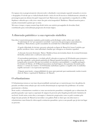 Os espaços vão-se progressivamente obscurecendo e afunilando (concentração espacial) tornando-se severos
e despejados. O círculo que se vinha fechando desde o início do ato II encerra-se definitivamente, atirando as
personagens para um abismo do qual é impossível sair. Maria morre, não suportando a vergonha de ser filha
ilegítima e sabendo que a vida, sem o amor dos pais seria insuportável. Madalena e Manuel morrem para o
mundo, renunciando à paixão que os unira.
Tal como o tempo, o espaço assume logo desde início, um carácter pressagiador do desenlace final,
contribuindo para a intensificação progressiva da tensão trágica.
A dimensão patriótica e a sua expressão simbólica
Esta obra é caracteristicamente romântica, pela temática, pela ideologia e pelos valores que veicula:
-A valorização do “eu” por oposição à sociedade- o percurso das personagens nomeadamente,
Madalena e Maria ilustra o poder avassalador da sociedade face à liberdade individual;
-O apelo à liberdade de decisão- presente sobretudo na figura de Manuel de Sousa Coutinho, que
prefere sacrificar o bem- estar individual e familiar que entregar-se ao domínio espanhol.
-A obsessão da morte/destruição- Maria e Madalena ficam aterrorizadas diante da eventual destruição
da família, embora não o confessem uma à outra.
-O nacionalismo/patriotismo- é revelado pela fé colocada no regresso de D.Sebastião para restaurar o
país dos espanhóis e pela atitude patriotista de Manuel quando incendeia a sua casa para não ser
ocupada pelos invasores. Há uma necessidade em valorizar a nacionalidade e o orgulho português.
Os retratos de D.João e de D.Manuel transmitem um final trágicos (dois patriotas derrotados pelo
destino) e o retrato de Camões e de D.Sebastião simbolizam a pátria e o orgulho nela (1o simboliza
orgulho nacional e o 2o representa esperança).
-A ligação amor/morte- a impossibilidade do amor, quer paternal, quer matrimonial, conduz à morte
(física de Maria e espiritual de Madalena e de Manuel).
O sebastianismo
O Sebastianismo tornou-se um traço da personalidade nacional, que se caracteriza por viver das glórias do
passado, acreditar numa solução que não envolva determinação na superação dos problemas e de aceitar
passivamente o destino.
Deste modo, o sebastianismo constitui-se como um movimento passadista e retrógrado, que se alimentam da
grandeza passada e que espera a superação de mágoas do presente pela chegada providencial e fantástica de
um herói. Sendo assim, nesta obra, a mensagem é claramente progressista, como se pode constatar pelo
elogio da ação proativa de Manuel ao incendiar o seu palácio. Pode-se dizer que esta obra insere o
sebastianismo como forma de crítica aquele sentimento passadista e preso a um passado que já não tem lugar
no presente.
Página de
30 91
 