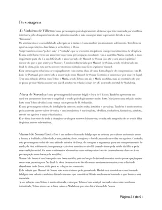 Personagens
-D. Madalena de Vilhena é uma personagem psicologicamente afetada e que vive marcada por conflitos
interiores pelo desaparecimento do primeiro marido e não consegue viver o presente devido a esse
“fantasma”.
Os sentimentos e a sensibilidade sobrepõe-se à razão e é uma mulher em constante sofrimento. Acredita em
agoiros, superstições, dias fatais (a sexta-feira) e Deus.
Surge também como “pobre mãe” e “coitada”, que se encontra em pânico, com pressentimentos de desgraça.
É uma sofredora e tem um amor intenso e uma preocupação constante com a sua filha Maria, contudo o mais
importante para ela é a sua felicidade e amor ao lado de Manuel de Sousa pois até o seu amor à pátria é
menor do que o que sente por Manuel. É muito influenciada por Manuel de Sousa, sendo evidenciado no
final da obra, pois esta aceita o convento como solução mas fá-lo seguindo Manuel.
Esta personagem relaciona-se conjugalmente com outras duas de uma forma legal e de compromisso com D.
João de Portugal, por outro lado a sua relação com Manuel de Sousa Coutinho é amorosa e por sua vez ilegal.
Tem uma relação afetiva com Telmo e Maria, sendo Telmo um aio e Maria sua filha, mas ao contrário do que
se possa pensar Maria assume um papel adulto em relação à mãe devido ao estado mental de Madalena.
-Maria de Noronha é uma personagem fisicamente frágil e fraca de 13 anos.Também apresenta um
carácter puramente inocente e angelical e sendo psicologicamente muito forte. Maria tem uma relação muito
forte com Telmo devido à sua crença no regresso de D. Sebastião.
É uma personagem nobre, de inteligência precoce, muito culta, intuitiva e perspicaz.Também é muito curiosa
pois aparenta querer saber de tudo, e uma romântica: é nacionalista, idealista, sonhadora, fantasiosa, patriota,
crente em agoiros e uma sebastianista.
É a vítima inocente de toda a situação e acaba por morrer fisicamente, tocada pela vergonha de se sentir filha
ilegítima (morre tuberculosa).
Manuel de Sousa Coutinho é um nobre e honrado fidalgo que se orienta por valores universais como
a honra, a lealdade, a liberdade, é um patriota, forte, corajoso, e decido, mas não acredita em agoiros. Contudo,
esta personagem evolui de uma atitude interior de força, de coragem e segurança para um comportamento de
medo, de dor, sofrimento, insegurança e piedosa mentira no ato III quando teme pela saúde da filha e pela
sua condição social. Os seus sentimentos são muitas vezes sobrepostos à razão (normalmente deve-se á sua
preocupação com doença da sua filha).
Manuel de Sousa é um bom pai e um bom marido, pois ao longo do texto demonstra muita preocupação para
com estas personagens. No final da obra demonstra-se decido como noutros momentos, com o facto de
abandonar tudo (bens, vida) para se refugiar no convento.
É de referir que Manuel de Sousa não sente ciúmes pelo passado de Madalena e considera-o um honrado
fidalgo e um valente cavaleiro, dizendo mesmo que considera D.João um homem honrado e que honra a sua
memória.
A sua relação com Telmo é muito afastada, visto que,Telmo é um serviçal normal e não existe nenhuma
intimidade,Telmo atreve-se a dizer coisas a Madalena que não diz a Manuel de Sousa.
Página de
31 91
 