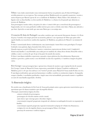 Telmo é um criado caracterizado como extremamente leal ao seu primeiro amo, D. João de Portugal, e
acredita piamente no seu regresso. Não consegue perdoar Madalena pelo seu segundo casamento e mostra o
maior desprezo por Manuel, apesar de ser o confidente de Madalena e Maria.Telmo é fiel, dedicado e é a
ligação entre as duas famílias (os dois maridos de Madalena) e a chama viva do passado que alimenta os
terrores de Madalena.
Esta personagem é muito crítica, cria juízos de valor e é através dele que a consciência das personagens é
fragmentada, este vive num profundo conflito interior pois sente-se divido entre João e Maria, não sabendo o
que fazer. Apercebe-se mais tarde que ama mais Maria que o seu antigo amo.
O romeiro/D. João de Portugal é um nobre cavaleiro, que está ausente fisicamente durante o I e II ato
da peça. Contudo, está sempre presente na memória, palavras e nas esperanças de Telmo que paira sobre
aquela família, na consciência (sombra das angústias) de Madalena, nas palavras de Manuel e na intuição de
Maria.
D. João é caracterizado direta e indiretamente, esta caracterização é tanto física como psicológica. É sempre
lembrado como patriota, digno, honrado, forte, fiel ao seu rei.
Quando regressa, na pele do Romeiro é austero e misterioso, representa um destino cruel, é implacável,
destrói uma família e a sua felicidade, mas acaba por ser, também ele, vítima desse destino. Resta-lhe então a
solidão, o vazio e a certeza de que ele já só faz parte do mundo dos mortos.
D. João é uma figura simbólica: representa o passado, a época gloriosa dos descobrimentos. Representa
também o presente, a pátria morta e sem identidade na mão dos espanhóis, e é também a imagem da pátria
cativa.
Frei George é uma personagem tipo e apenas tem a função de mostrar o que a igreja deveria de assumir.
Frei George é irmão de Manuel de Sousa, representa a autoridade de Igreja. É também confidente de
Madalena, pois é a ele que ela confessa o seu “terrível” pecado: amou Manuel de Sousa ainda D. João era vivo.
É uma figura moderadora, que procura harmonizar o conflito e modera os sentimentos trágicos. Acompanha
sempre a família, é conciliador, pacificador e impõe uma certa racionalidade, procurando manter o equilíbrio
no meio de uma família angustiada e desfeita.
A dimensão trágica
De acordo com a classificação de Frei Luís de Sousa pelo próprio autor, a peça apresenta características que a
aproximam quer do drama romântico quer da tragédia clássica.
-Principais características trágicas da obra:
-número reduzido de personagens;
-personagens de elevado estatuto social e moral;
-ação única e que converge para o desenlace trágico;
-concentração temporal (progressão temporal, até culminar na madrugada da morte ou separação da
família);
-concentração espacial (progressão espacial, terminando na Igreja de S. Paulo dos Domínicos);
-vestígios do coro da tragédia clássica, nas personagens Telmo e frei Jorge;
-presença de momentos e indícios trágicos.
Página de
32 91
 