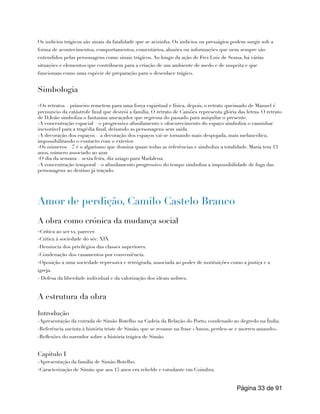 Os indícios trágicos são sinais da fatalidade que se avizinha. Os indícios ou presságios podem surgir sob a
forma de acontecimentos, comportamentos, comentários, alusões ou informações que nem sempre são
entendidos pelas personagens como sinais trágicos. Ao longo da ação de Frei Luís de Sousa, há várias
situações e elementos que contribuem para a criação de um ambiente de medo e de suspeita e que
funcionam como uma espécie de preparação para o desenlace trágico.
Simbologia
-Os retratos – primeiro remetem para uma força espiritual e física, depois, o retrato queimado de Manuel é
prenuncio da catástrofe final que destrói a família. O retrato de Camões representa glória das letras. O retrato
de D.João simboliza o fantasma ameaçador que regressa do passado para aniquilar o presente.
-A concentração espacial – o progressivo afunilamento e obscurecimento do espaço simboliza o caminhar
inexorável para a tragédia final, deixando as personagens sem saída.
-A decoração dos espaços – a decoração dos espaços vai-se tornando mais despojada, mais melancólica,
impossibilitando o contacto com o exterior.
-Os números – 7 é o algarismo que domina quase todas as referências e simboliza a totalidade. Maria tem 13
anos, número associado ao azar.
-O dia da semana – sexta feira, dia aziago para Madalena.
-A concentração temporal – o afunilamento progressivo do tempo simboliza a impossibilidade de fuga das
personagens ao destino já traçado.
Amor de perdição, Camilo Castelo Branco
A obra como crónica da mudança social
-Crítica ao ser vs. parecer.
-Critica à sociedade do séc. XIX
-Denúncia dos privilégios das classes superiores.
-Condenação dos casamentos por conveniência.
-Oposição a uma sociedade repressiva e retrógrada, associada ao poder de instituições como a justiça e a
igreja.
- Defesa da liberdade individual e da valorização dos ideais nobres.
A estrutura da obra
Introdução
-Apresentação da entrada de Simão Botelho na Cadeia da Relação do Porto, condenado ao degredo na Índia.
-Referência sucinta à história triste de Simão, que se resume na frase «Amou, perdeu-se e morreu amando».
-Reflexões do narrador sobre a história trágica de Simão.
Capitulo I
-Apresentação da família de Simão Botelho.
-Caracterização de Simão que aos 15 anos era rebelde e estudante em Coimbra.
Página de
33 91
 